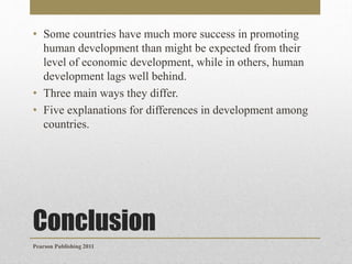 • Some countries have much more success in promoting
human development than might be expected from their
level of economic development, while in others, human
development lags well behind.
• Three main ways they differ.
• Five explanations for differences in development among
countries.

Conclusion
Pearson Publishing 2011

 