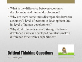 • What is the difference between economic
development and human development?
• Why are there sometimes discrepancies between
a country’s level of economic development and
its level of human development?
• Why do differences in state strength between
developed and less developed countries make a
difference for citizen’s capabilities?

Critical Thinking Questions
Pearson Publishing 2011

 