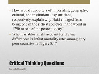 • How would supporters of imperialist, geography,
cultural, and institutional explanations,
respectively, explain why Haiti changed from
being one of the richest societies in the world in
1790 to one of the poorest today?
• What variables might account for the big
differences in infant mortality rates among very
poor countries in Figure 8.1?

Critical Thinking Questions
Pearson Publishing 2011

 