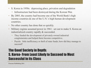 • S. Korea in 1950s: depressing place, privation and degradation
• Infrastructure had been destroyed during the Korean War.
• By 2005, the country had become one of the World Bank’s high
income countries & one of the U.N.’s high human development
countries.
• No other country has done that so quickly.
• Military regime assumed power in 1961: set out to make S. Korea an
industrialized country rapidly & succeeded.
• They funded the development of privately-owned industrial
conglomerates and helped them become competitive.
• Puzzle: little inefficiency or theft of state funds; how did they manage to
succeed?

The Good Society in Depth:
S. Korea- From Least Likely to Succeed to Most
Successful in its Class
Pearson Publishing 2011

 