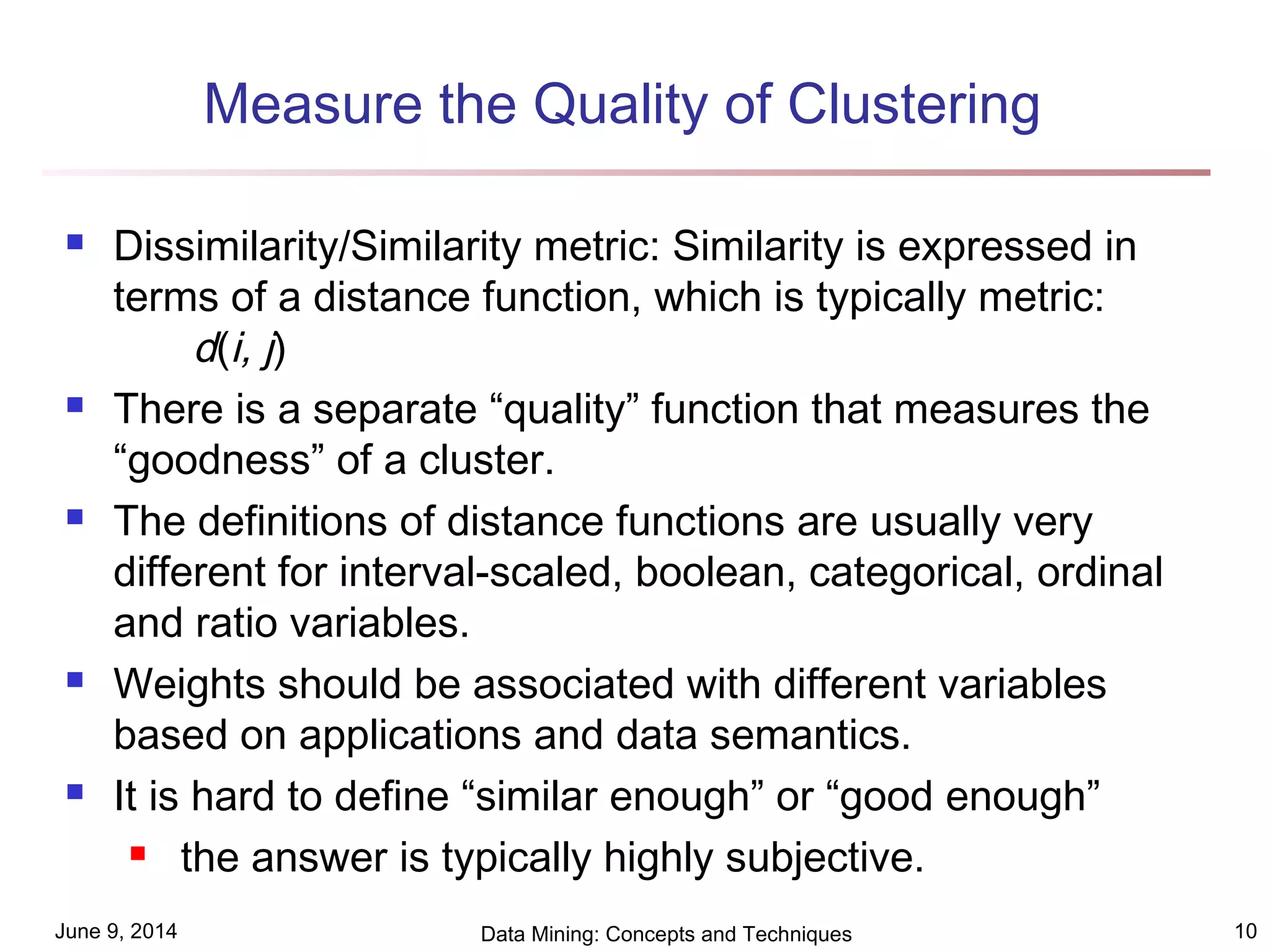 June 9, 2014 Data Mining: Concepts and Techniques 10
Measure the Quality of Clustering
 Dissimilarity/Similarity metric: Similarity is expressed in
terms of a distance function, which is typically metric:
d(i, j)
 There is a separate “quality” function that measures the
“goodness” of a cluster.
 The definitions of distance functions are usually very
different for interval-scaled, boolean, categorical, ordinal
and ratio variables.
 Weights should be associated with different variables
based on applications and data semantics.
 It is hard to define “similar enough” or “good enough”
 the answer is typically highly subjective.
 
