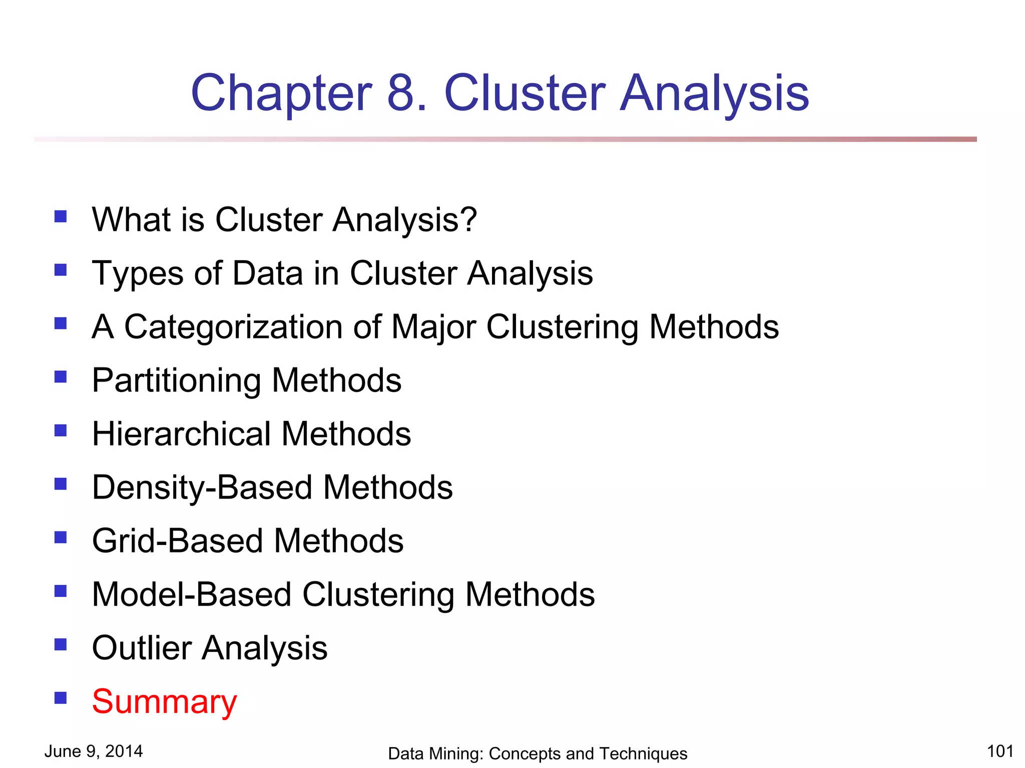 June 9, 2014 Data Mining: Concepts and Techniques 101
Chapter 8. Cluster Analysis
 What is Cluster Analysis?
 Types of Data in Cluster Analysis
 A Categorization of Major Clustering Methods
 Partitioning Methods
 Hierarchical Methods
 Density-Based Methods
 Grid-Based Methods
 Model-Based Clustering Methods
 Outlier Analysis
 Summary
 