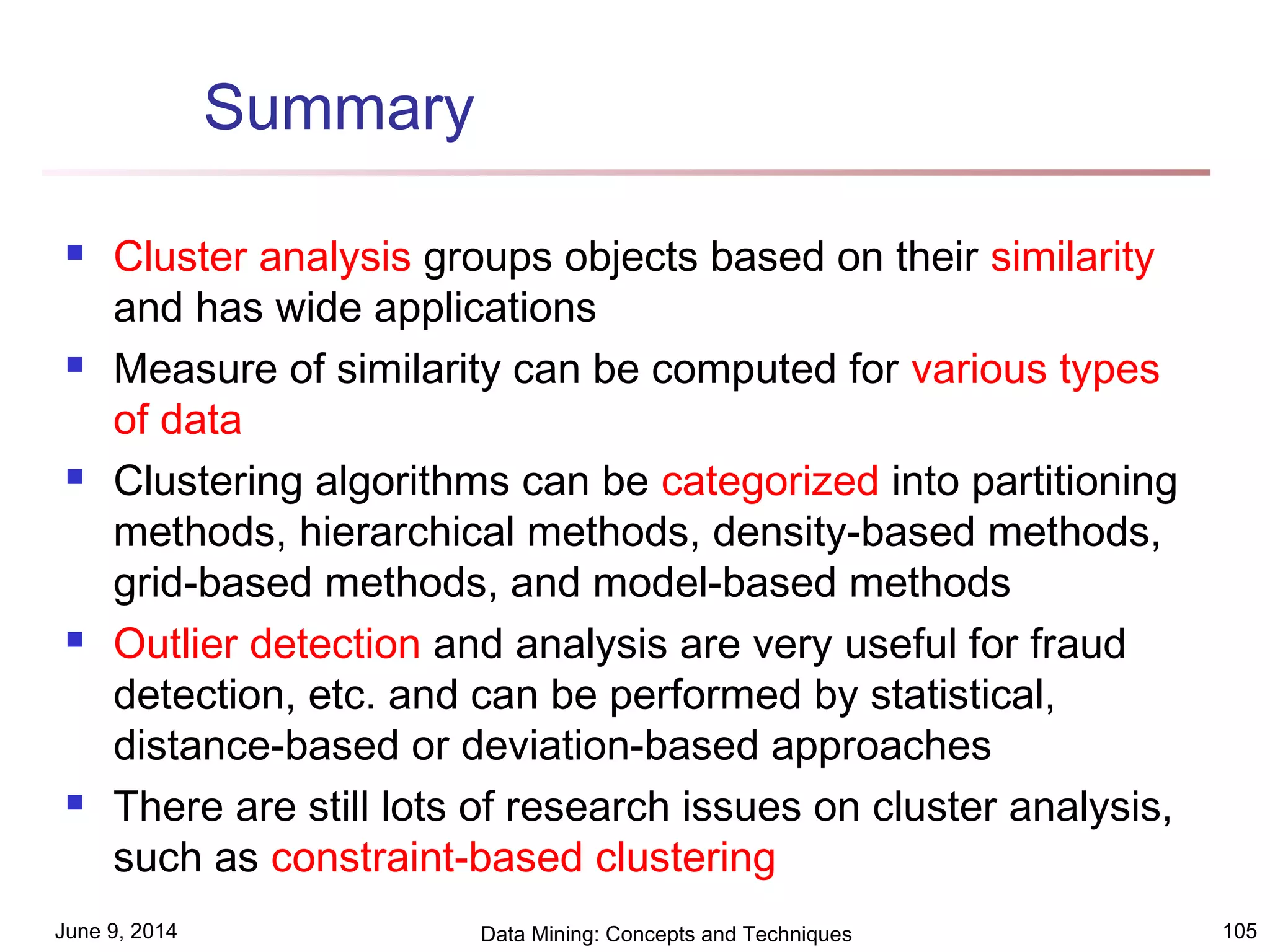 June 9, 2014 Data Mining: Concepts and Techniques 105
Summary
 Cluster analysis groups objects based on their similarity
and has wide applications
 Measure of similarity can be computed for various types
of data
 Clustering algorithms can be categorized into partitioning
methods, hierarchical methods, density-based methods,
grid-based methods, and model-based methods
 Outlier detection and analysis are very useful for fraud
detection, etc. and can be performed by statistical,
distance-based or deviation-based approaches
 There are still lots of research issues on cluster analysis,
such as constraint-based clustering
 