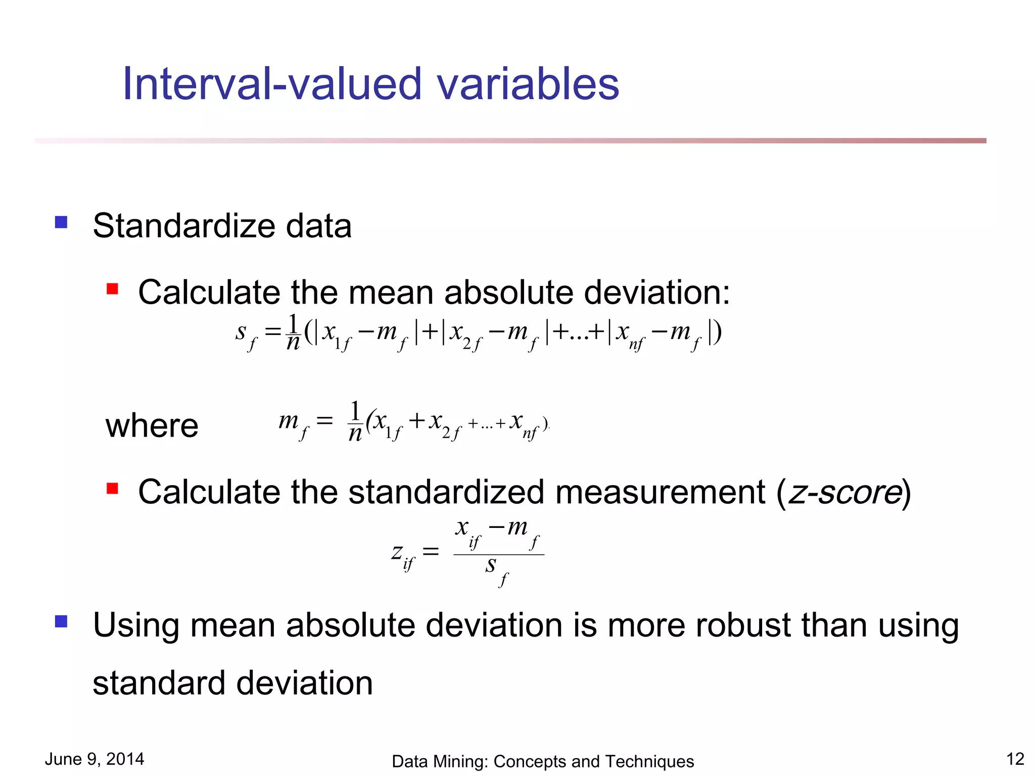 June 9, 2014 Data Mining: Concepts and Techniques 12
Interval-valued variables
 Standardize data
 Calculate the mean absolute deviation:
where
 Calculate the standardized measurement (z-score)
 Using mean absolute deviation is more robust than using
standard deviation
.)...
21
1
nffff
xx(xnm +++=
|)|...|||(|1
21 fnffffff
mxmxmxns −++−+−=
f
fif
if s
mx
z
−
=
 