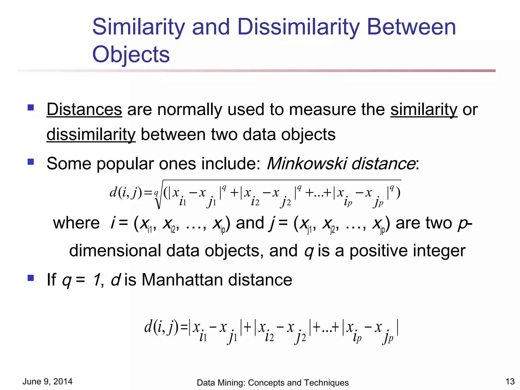 June 9, 2014 Data Mining: Concepts and Techniques 13
Similarity and Dissimilarity Between
Objects
 Distances are normally used to measure the similarity or
dissimilarity between two data objects
 Some popular ones include: Minkowski distance:
where i = (xi1, xi2, …, xip) and j = (xj1, xj2, …, xjp) are two p-
dimensional data objects, and q is a positive integer
 If q = 1, d is Manhattan distance
q
q
pp
qq
j
x
i
x
j
x
i
x
j
x
i
xjid )||...|||(|),(
2211
−++−+−=
||...||||),(
2211 pp j
x
i
x
j
x
i
x
j
x
i
xjid −++−+−=
 