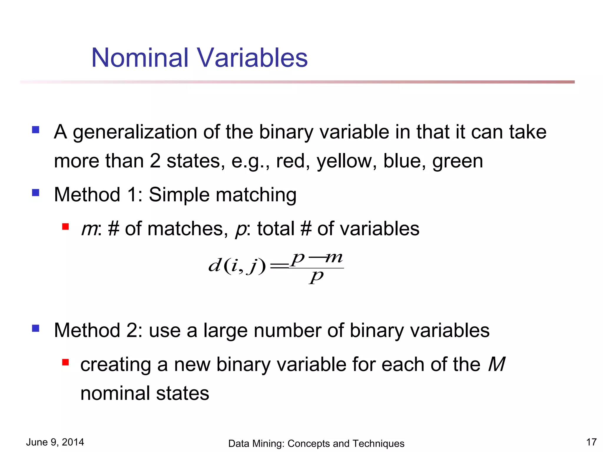 June 9, 2014 Data Mining: Concepts and Techniques 17
Nominal Variables
 A generalization of the binary variable in that it can take
more than 2 states, e.g., red, yellow, blue, green
 Method 1: Simple matching
 m: # of matches, p: total # of variables
 Method 2: use a large number of binary variables
 creating a new binary variable for each of the M
nominal states
p
mpjid −=),(
 