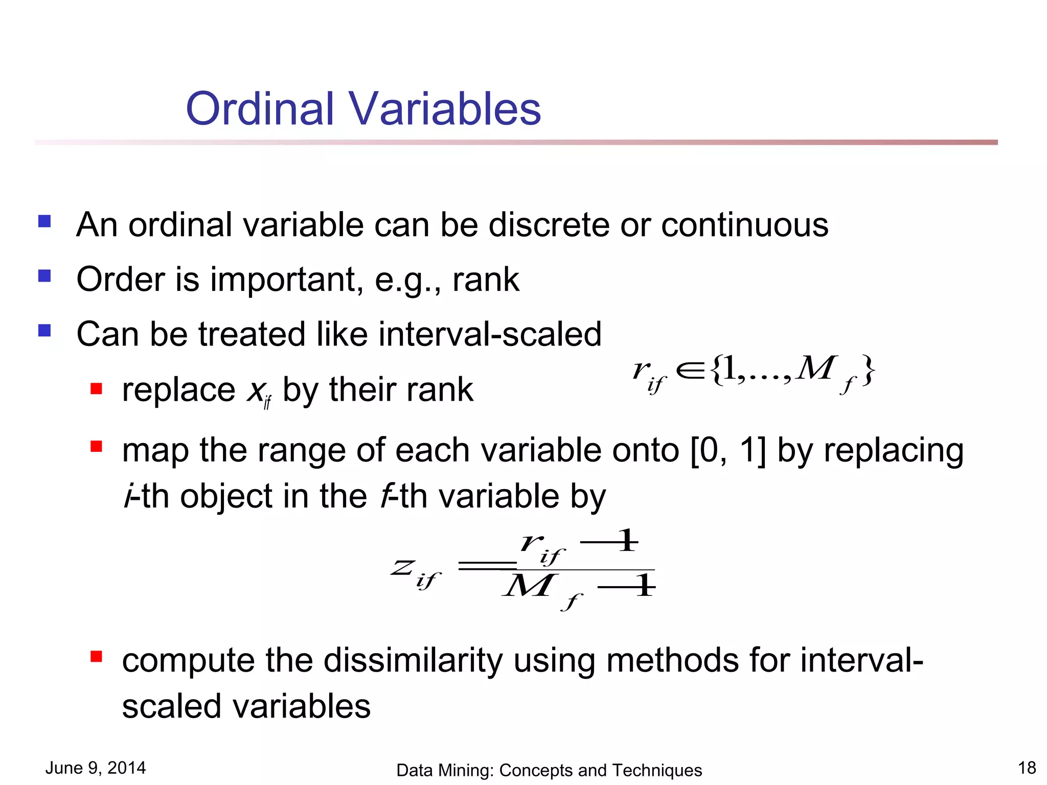 June 9, 2014 Data Mining: Concepts and Techniques 18
Ordinal Variables
 An ordinal variable can be discrete or continuous
 Order is important, e.g., rank
 Can be treated like interval-scaled
 replace xif by their rank
 map the range of each variable onto [0, 1] by replacing
i-th object in the f-th variable by
 compute the dissimilarity using methods for interval-
scaled variables
1
1
−
−
=
f
if
if M
r
z
},...,1{ fif
Mr ∈
 