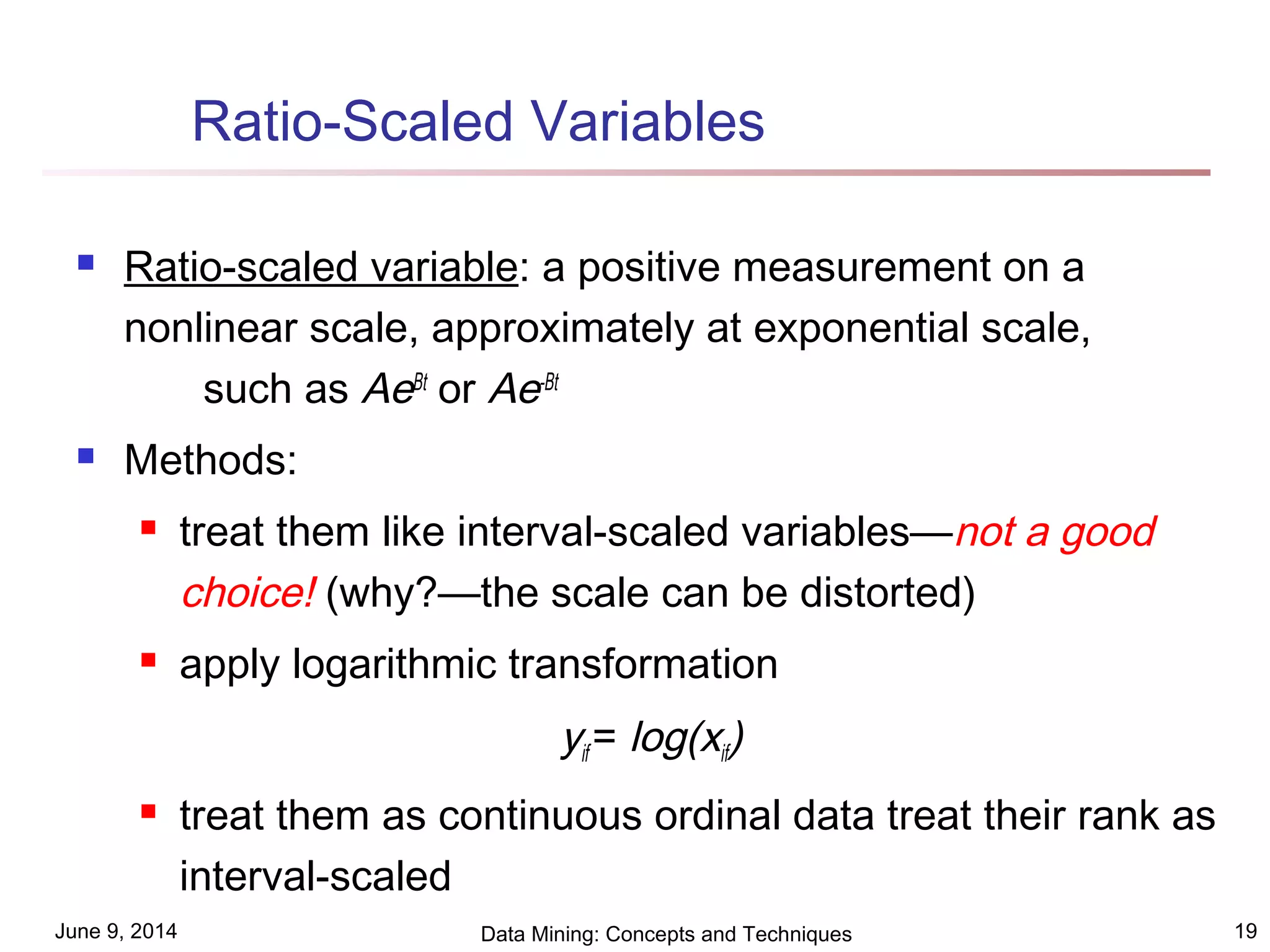 June 9, 2014 Data Mining: Concepts and Techniques 19
Ratio-Scaled Variables
 Ratio-scaled variable: a positive measurement on a
nonlinear scale, approximately at exponential scale,
such as AeBt
or Ae-Bt
 Methods:
 treat them like interval-scaled variables—not a good
choice! (why?—the scale can be distorted)
 apply logarithmic transformation
yif = log(xif)
 treat them as continuous ordinal data treat their rank as
interval-scaled
 