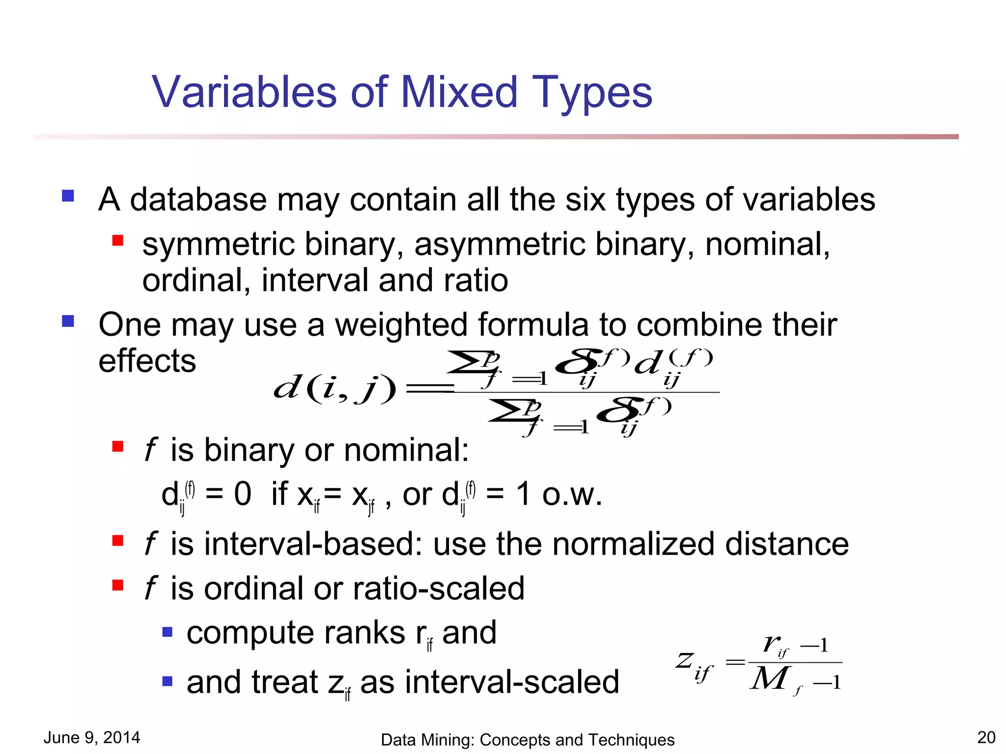 June 9, 2014 Data Mining: Concepts and Techniques 20
Variables of Mixed Types
 A database may contain all the six types of variables
 symmetric binary, asymmetric binary, nominal,
ordinal, interval and ratio
 One may use a weighted formula to combine their
effects
 f is binary or nominal:
dij
(f)
= 0 if xif = xjf , or dij
(f)
= 1 o.w.
 f is interval-based: use the normalized distance
 f is ordinal or ratio-scaled
 compute ranks rif and
 and treat zif as interval-scaled
)(
1
)()(
1
),( f
ij
p
f
f
ij
f
ij
p
f
d
jid
δ
δ
=
=
Σ
Σ
=
1
1
−
−
=
f
if
M
rzif
 