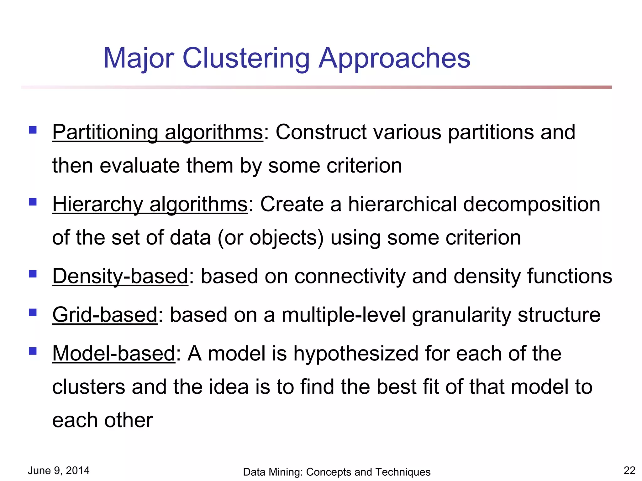 June 9, 2014 Data Mining: Concepts and Techniques 22
Major Clustering Approaches
 Partitioning algorithms: Construct various partitions and
then evaluate them by some criterion
 Hierarchy algorithms: Create a hierarchical decomposition
of the set of data (or objects) using some criterion
 Density-based: based on connectivity and density functions
 Grid-based: based on a multiple-level granularity structure
 Model-based: A model is hypothesized for each of the
clusters and the idea is to find the best fit of that model to
each other
 