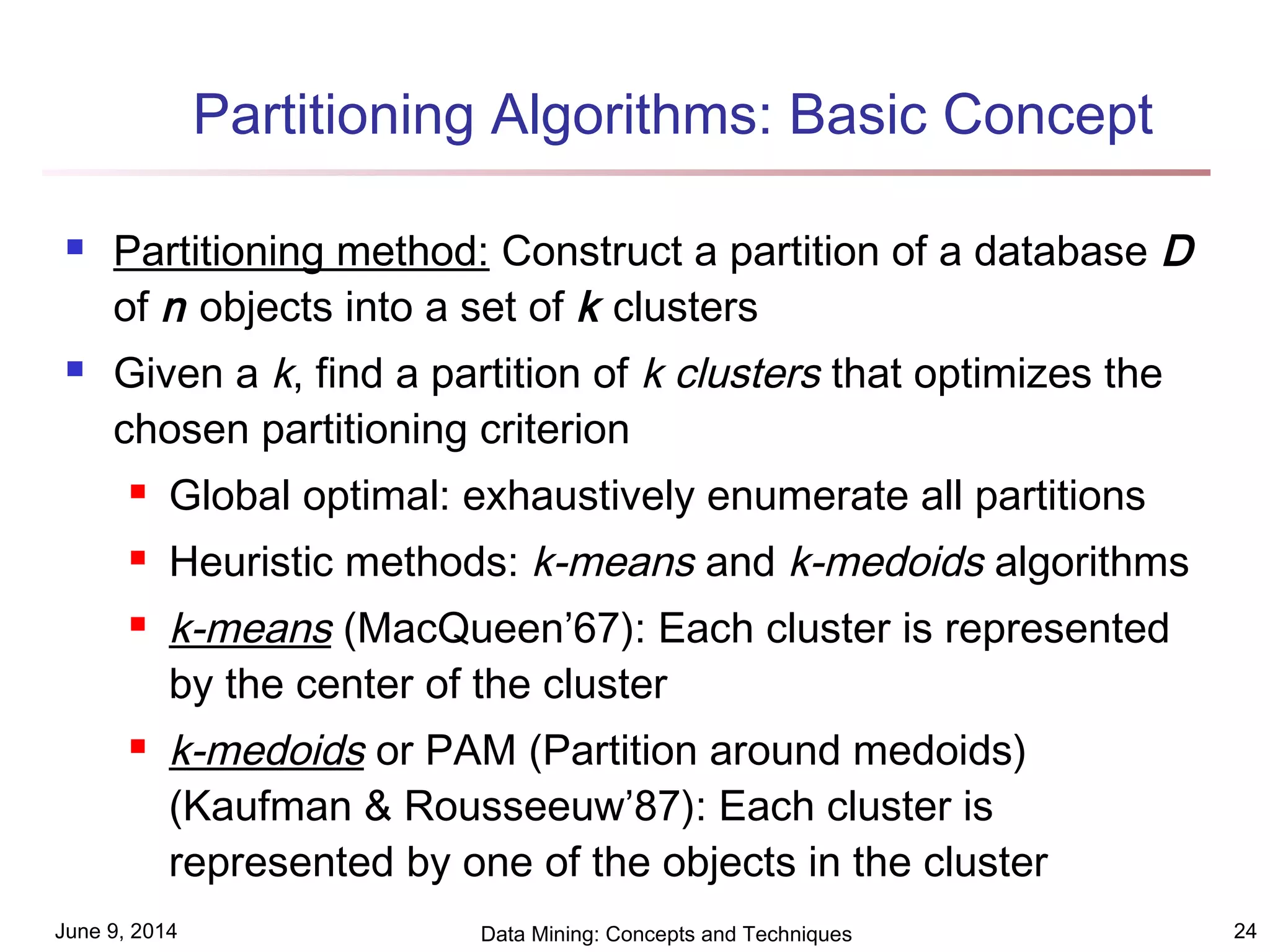 June 9, 2014 Data Mining: Concepts and Techniques 24
Partitioning Algorithms: Basic Concept
 Partitioning method: Construct a partition of a database D
of n objects into a set of k clusters
 Given a k, find a partition of k clusters that optimizes the
chosen partitioning criterion
 Global optimal: exhaustively enumerate all partitions
 Heuristic methods: k-means and k-medoids algorithms
 k-means (MacQueen’67): Each cluster is represented
by the center of the cluster
 k-medoids or PAM (Partition around medoids)
(Kaufman & Rousseeuw’87): Each cluster is
represented by one of the objects in the cluster
 