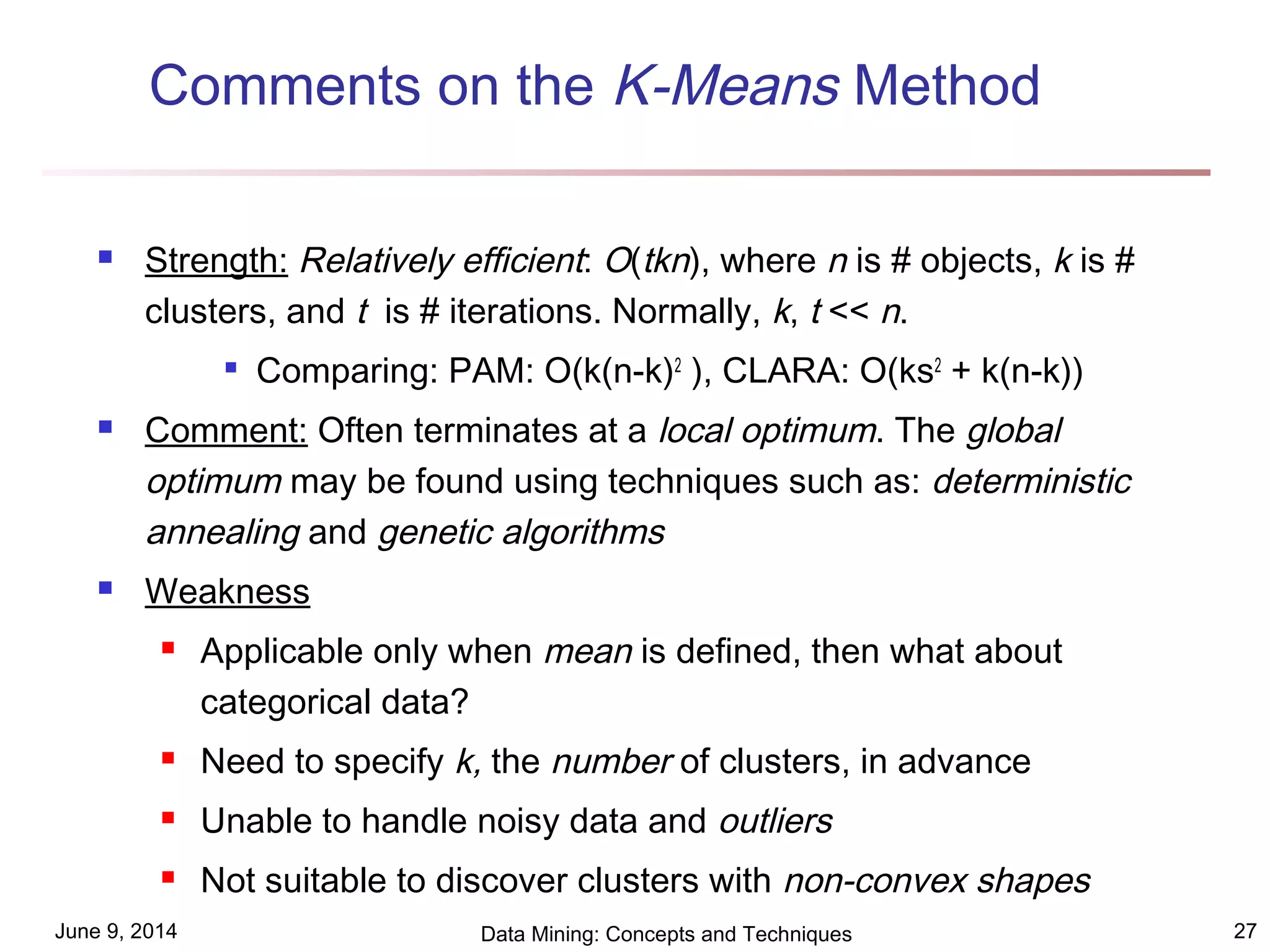 June 9, 2014 Data Mining: Concepts and Techniques 27
Comments on the K-Means Method
 Strength: Relatively efficient: O(tkn), where n is # objects, k is #
clusters, and t is # iterations. Normally, k, t << n.

Comparing: PAM: O(k(n-k)2
), CLARA: O(ks2
+ k(n-k))
 Comment: Often terminates at a local optimum. The global
optimum may be found using techniques such as: deterministic
annealing and genetic algorithms
 Weakness
 Applicable only when mean is defined, then what about
categorical data?
 Need to specify k, the number of clusters, in advance
 Unable to handle noisy data and outliers
 Not suitable to discover clusters with non-convex shapes
 