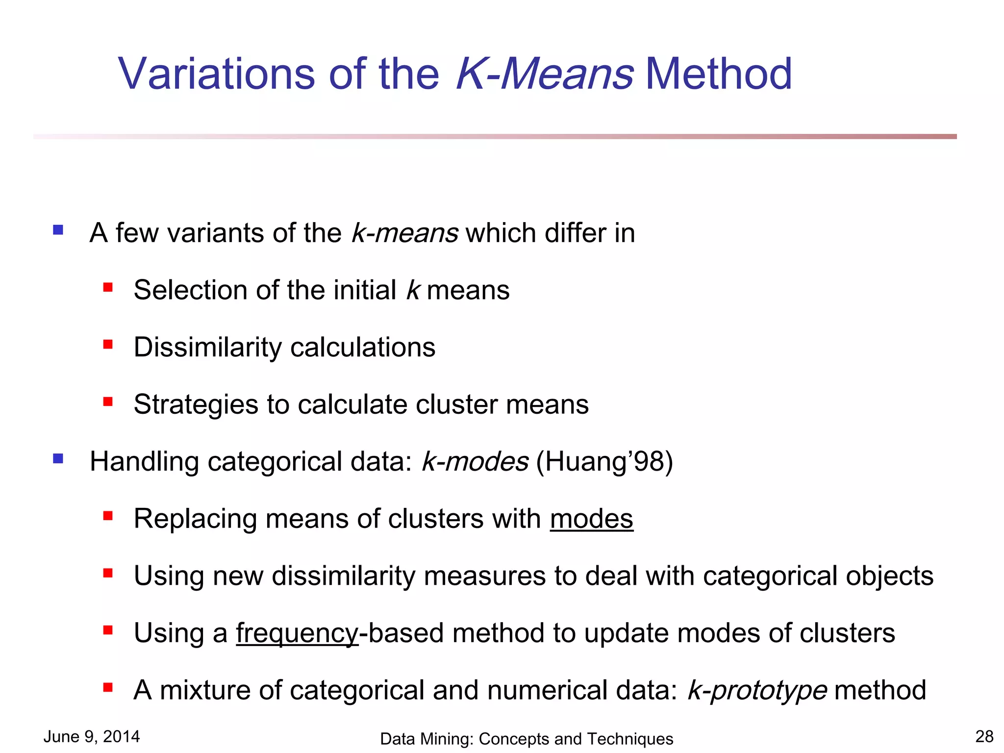 June 9, 2014 Data Mining: Concepts and Techniques 28
Variations of the K-Means Method
 A few variants of the k-means which differ in
 Selection of the initial k means
 Dissimilarity calculations
 Strategies to calculate cluster means
 Handling categorical data: k-modes (Huang’98)
 Replacing means of clusters with modes
 Using new dissimilarity measures to deal with categorical objects
 Using a frequency-based method to update modes of clusters
 A mixture of categorical and numerical data: k-prototype method
 