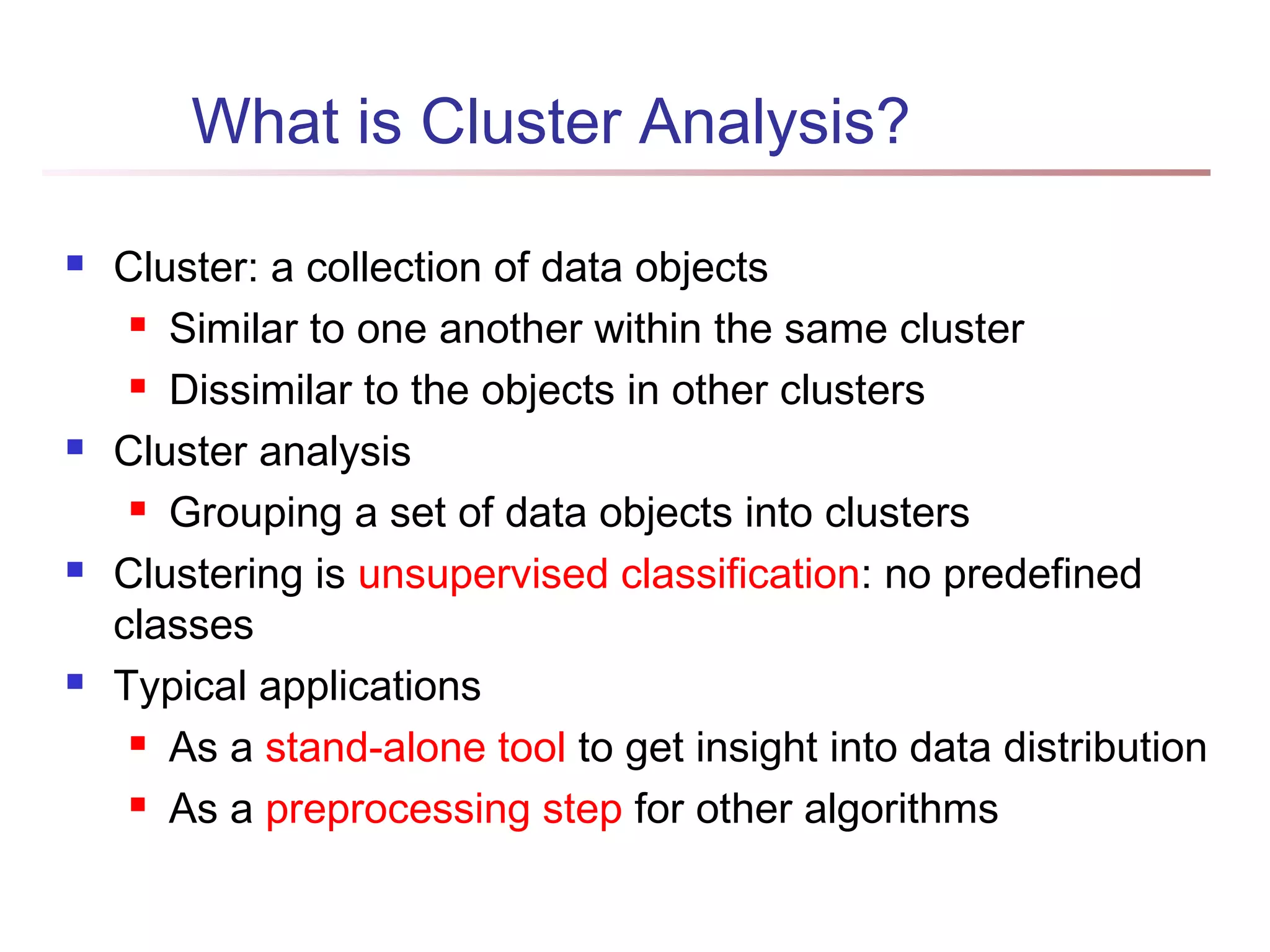 What is Cluster Analysis?
 Cluster: a collection of data objects
 Similar to one another within the same cluster
 Dissimilar to the objects in other clusters
 Cluster analysis
 Grouping a set of data objects into clusters
 Clustering is unsupervised classification: no predefined
classes
 Typical applications
 As a stand-alone tool to get insight into data distribution
 As a preprocessing step for other algorithms
 