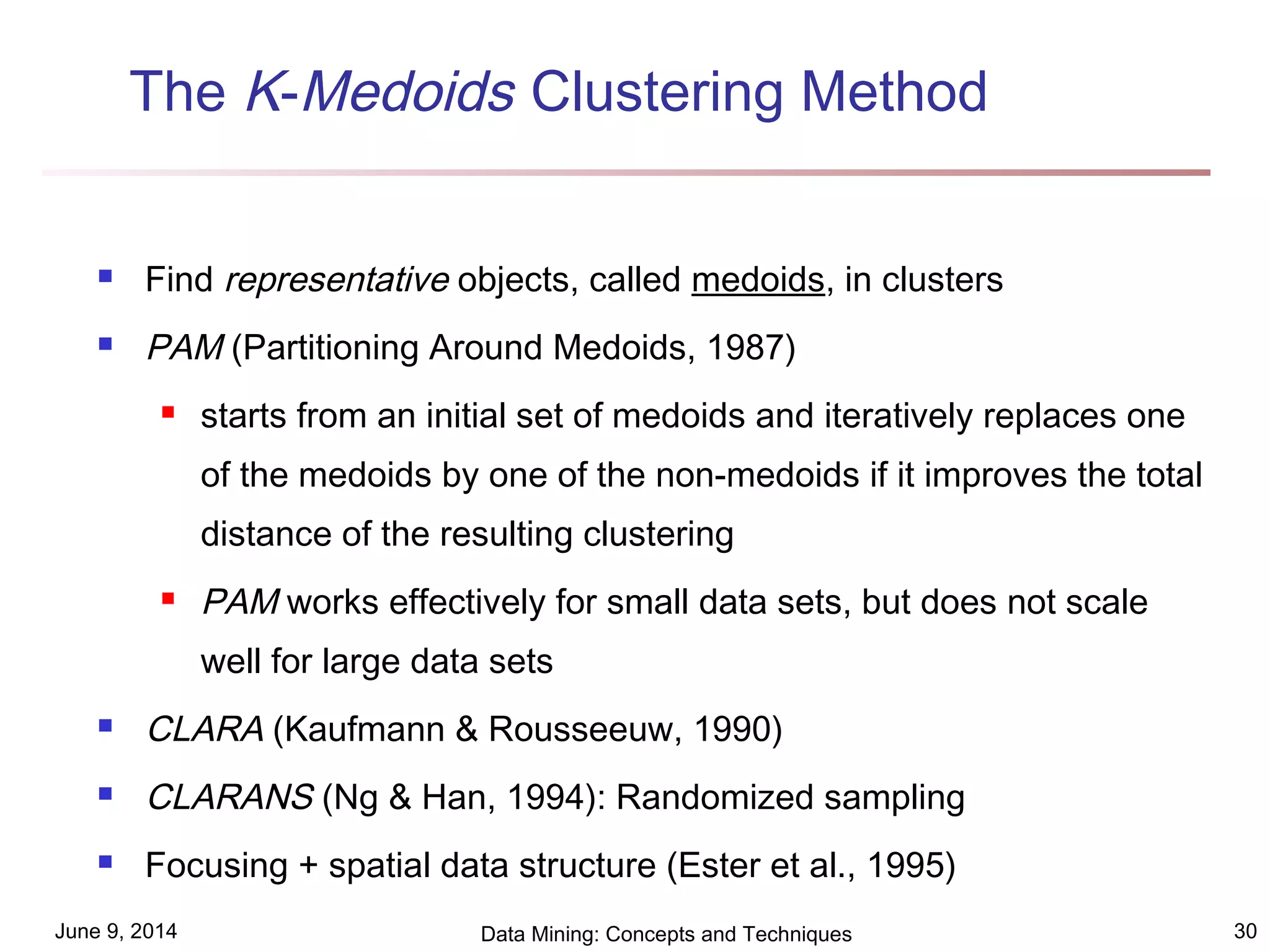 June 9, 2014 Data Mining: Concepts and Techniques 30
The K-Medoids Clustering Method
 Find representative objects, called medoids, in clusters
 PAM (Partitioning Around Medoids, 1987)
 starts from an initial set of medoids and iteratively replaces one
of the medoids by one of the non-medoids if it improves the total
distance of the resulting clustering
 PAM works effectively for small data sets, but does not scale
well for large data sets
 CLARA (Kaufmann & Rousseeuw, 1990)
 CLARANS (Ng & Han, 1994): Randomized sampling
 Focusing + spatial data structure (Ester et al., 1995)
 