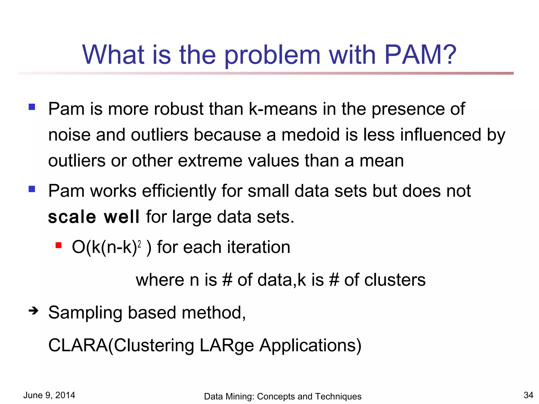 June 9, 2014 Data Mining: Concepts and Techniques 34
What is the problem with PAM?
 Pam is more robust than k-means in the presence of
noise and outliers because a medoid is less influenced by
outliers or other extreme values than a mean
 Pam works efficiently for small data sets but does not
scale well for large data sets.
 O(k(n-k)2
) for each iteration
where n is # of data,k is # of clusters
 Sampling based method,
CLARA(Clustering LARge Applications)
 