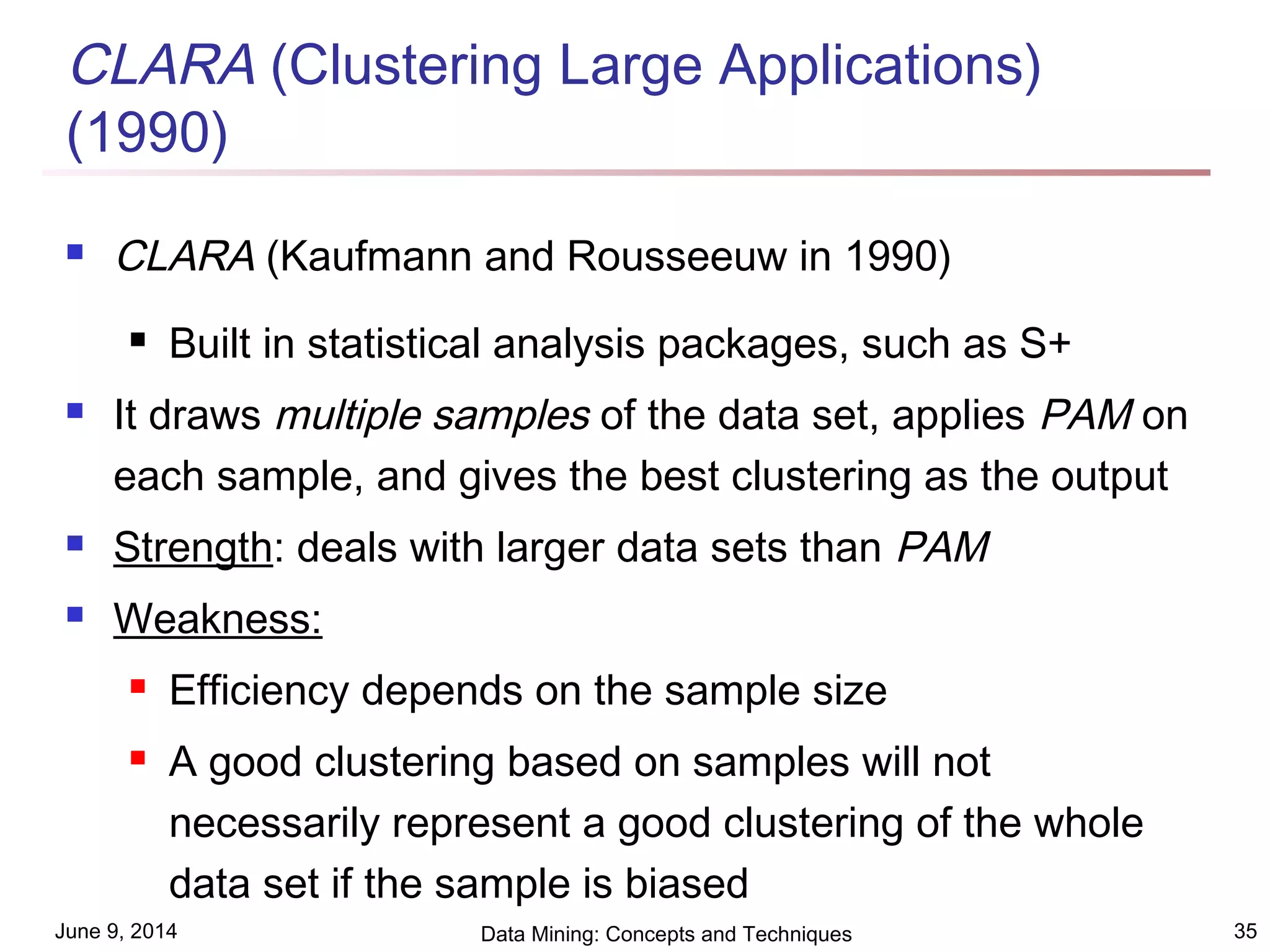 June 9, 2014 Data Mining: Concepts and Techniques 35
CLARA (Clustering Large Applications)
(1990)
 CLARA (Kaufmann and Rousseeuw in 1990)
 Built in statistical analysis packages, such as S+
 It draws multiple samples of the data set, applies PAM on
each sample, and gives the best clustering as the output
 Strength: deals with larger data sets than PAM
 Weakness:
 Efficiency depends on the sample size
 A good clustering based on samples will not
necessarily represent a good clustering of the whole
data set if the sample is biased
 