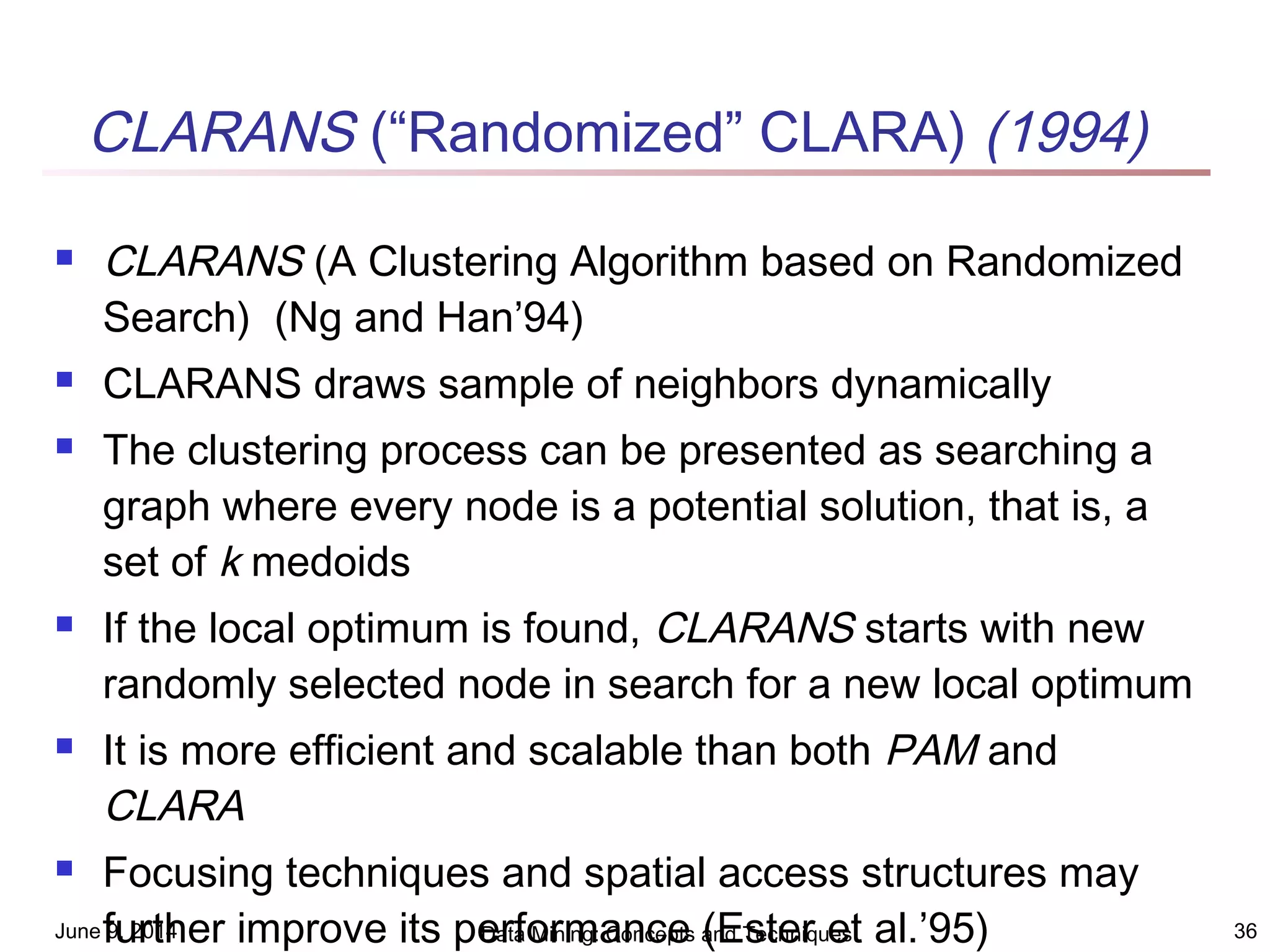 June 9, 2014 Data Mining: Concepts and Techniques 36
CLARANS (“Randomized” CLARA) (1994)
 CLARANS (A Clustering Algorithm based on Randomized
Search) (Ng and Han’94)
 CLARANS draws sample of neighbors dynamically
 The clustering process can be presented as searching a
graph where every node is a potential solution, that is, a
set of k medoids
 If the local optimum is found, CLARANS starts with new
randomly selected node in search for a new local optimum
 It is more efficient and scalable than both PAM and
CLARA
 Focusing techniques and spatial access structures may
further improve its performance (Ester et al.’95)
 