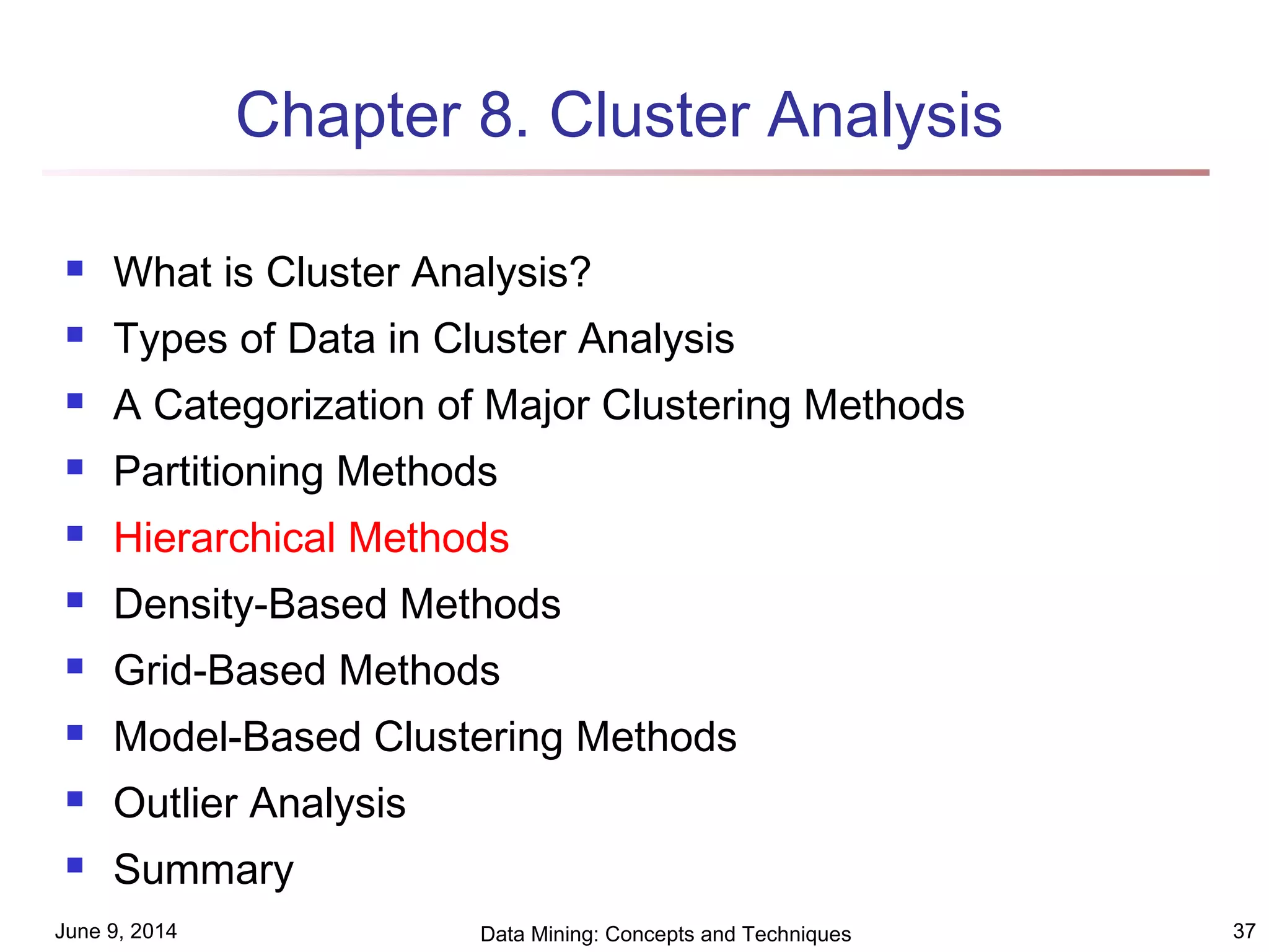 June 9, 2014 Data Mining: Concepts and Techniques 37
Chapter 8. Cluster Analysis
 What is Cluster Analysis?
 Types of Data in Cluster Analysis
 A Categorization of Major Clustering Methods
 Partitioning Methods
 Hierarchical Methods
 Density-Based Methods
 Grid-Based Methods
 Model-Based Clustering Methods
 Outlier Analysis
 Summary
 