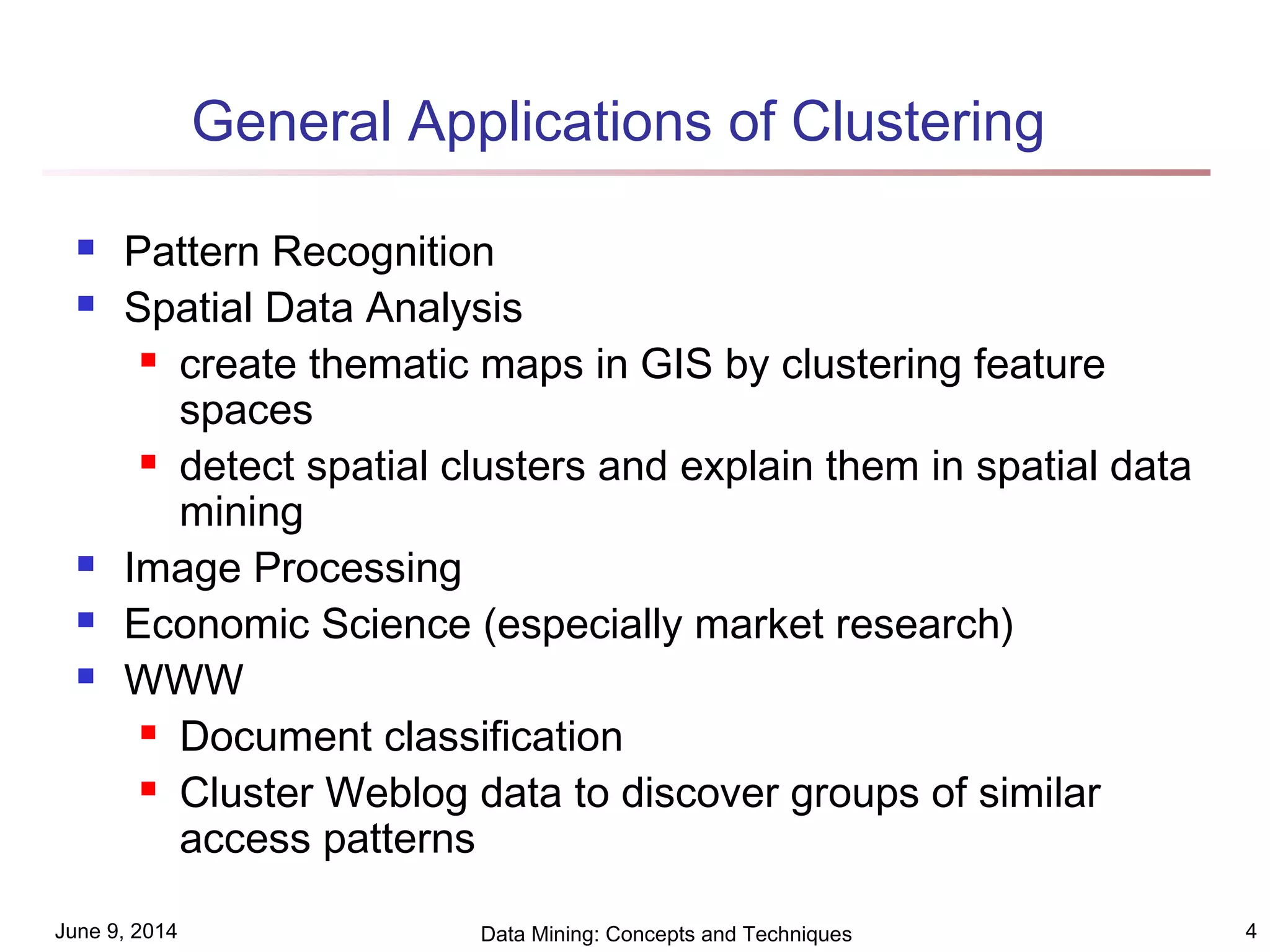 June 9, 2014 Data Mining: Concepts and Techniques 4
General Applications of Clustering
 Pattern Recognition
 Spatial Data Analysis
 create thematic maps in GIS by clustering feature
spaces
 detect spatial clusters and explain them in spatial data
mining
 Image Processing
 Economic Science (especially market research)
 WWW
 Document classification
 Cluster Weblog data to discover groups of similar
access patterns
 