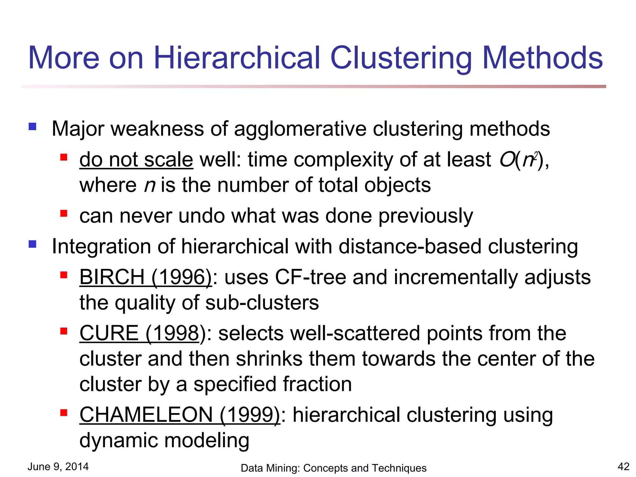 June 9, 2014 Data Mining: Concepts and Techniques 42
More on Hierarchical Clustering Methods
 Major weakness of agglomerative clustering methods
 do not scale well: time complexity of at least O(n2
),
where n is the number of total objects
 can never undo what was done previously
 Integration of hierarchical with distance-based clustering
 BIRCH (1996): uses CF-tree and incrementally adjusts
the quality of sub-clusters
 CURE (1998): selects well-scattered points from the
cluster and then shrinks them towards the center of the
cluster by a specified fraction
 CHAMELEON (1999): hierarchical clustering using
dynamic modeling
 
