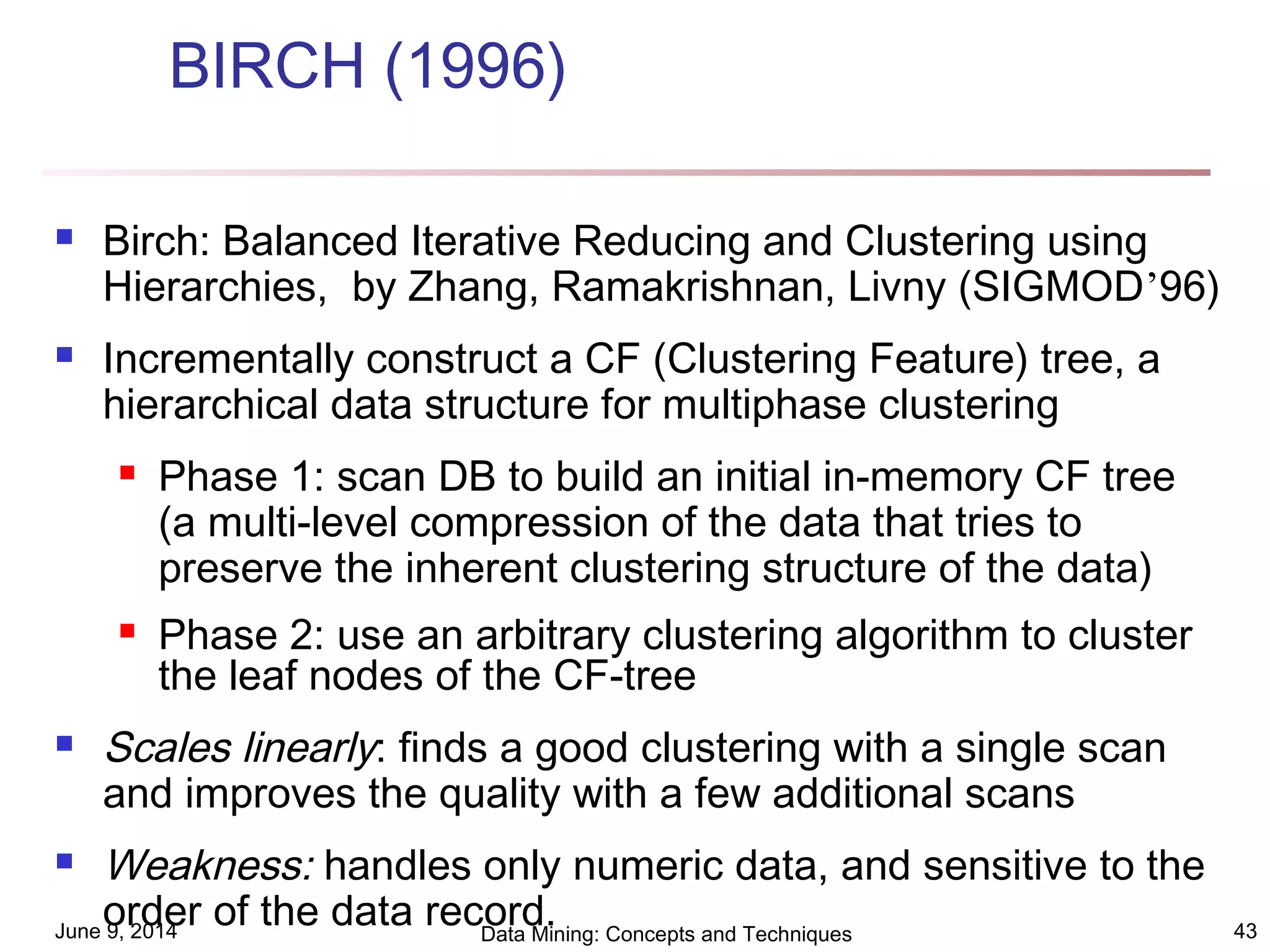 June 9, 2014 Data Mining: Concepts and Techniques 43
BIRCH (1996)
 Birch: Balanced Iterative Reducing and Clustering using
Hierarchies, by Zhang, Ramakrishnan, Livny (SIGMOD’96)
 Incrementally construct a CF (Clustering Feature) tree, a
hierarchical data structure for multiphase clustering
 Phase 1: scan DB to build an initial in-memory CF tree
(a multi-level compression of the data that tries to
preserve the inherent clustering structure of the data)
 Phase 2: use an arbitrary clustering algorithm to cluster
the leaf nodes of the CF-tree
 Scales linearly: finds a good clustering with a single scan
and improves the quality with a few additional scans
 Weakness: handles only numeric data, and sensitive to the
order of the data record.
 