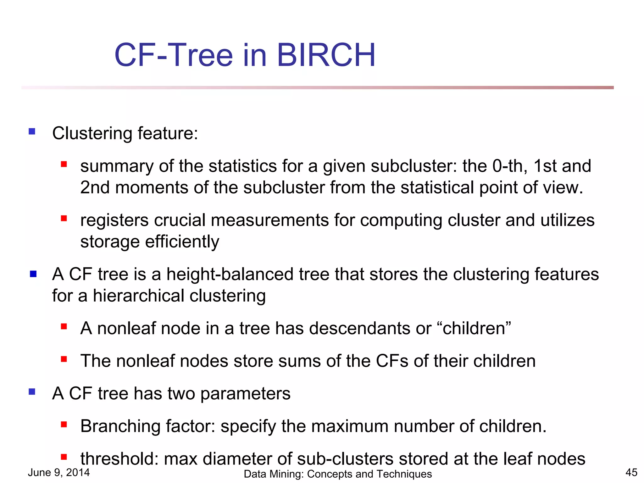 June 9, 2014 Data Mining: Concepts and Techniques 45
CF-Tree in BIRCH
 Clustering feature:
 summary of the statistics for a given subcluster: the 0-th, 1st and
2nd moments of the subcluster from the statistical point of view.
 registers crucial measurements for computing cluster and utilizes
storage efficiently
A CF tree is a height-balanced tree that stores the clustering features
for a hierarchical clustering
 A nonleaf node in a tree has descendants or “children”
 The nonleaf nodes store sums of the CFs of their children
 A CF tree has two parameters
 Branching factor: specify the maximum number of children.
 threshold: max diameter of sub-clusters stored at the leaf nodes
 