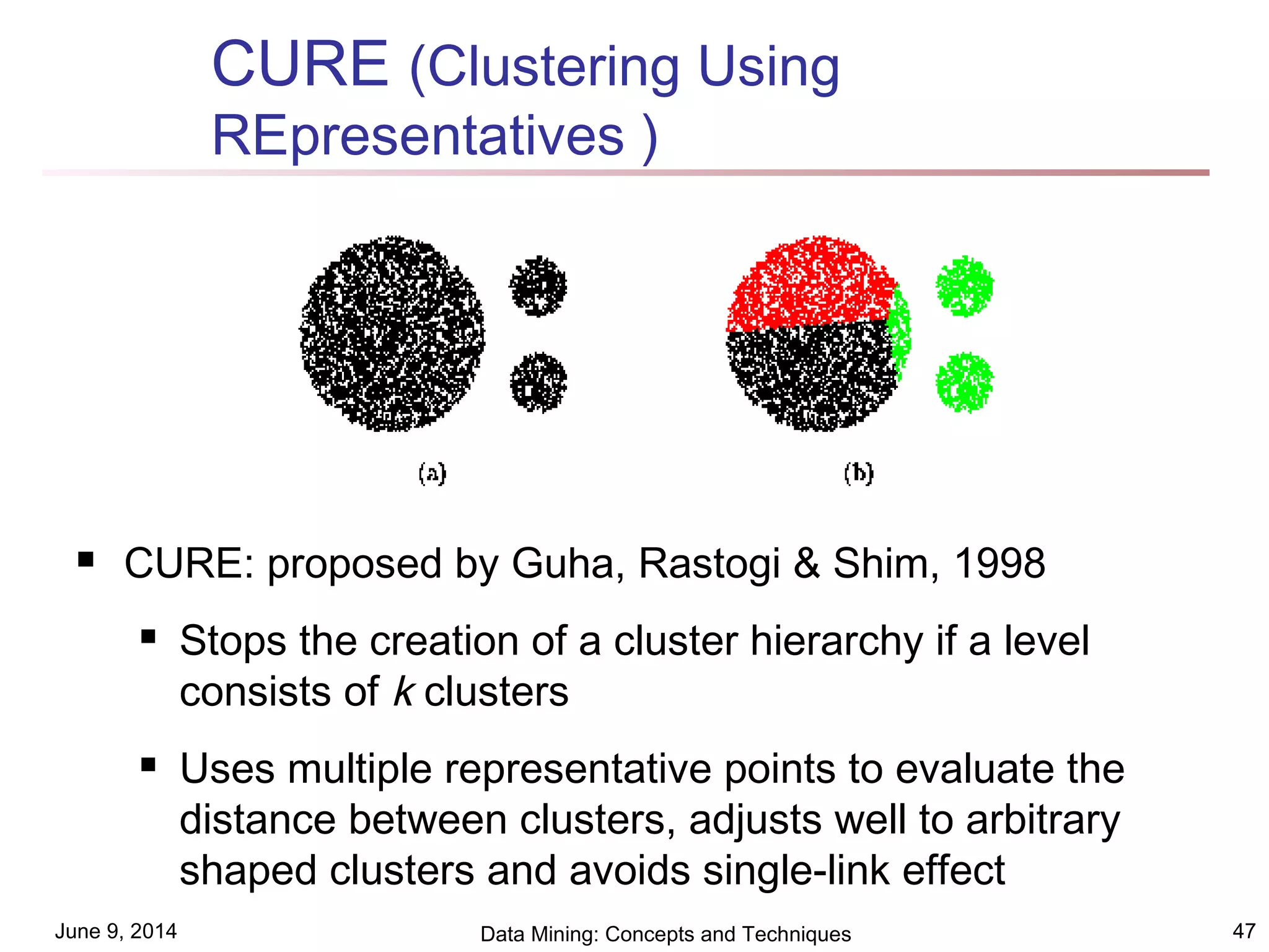 June 9, 2014 Data Mining: Concepts and Techniques 47
CURE (Clustering Using
REpresentatives )
 CURE: proposed by Guha, Rastogi & Shim, 1998
 Stops the creation of a cluster hierarchy if a level
consists of k clusters
 Uses multiple representative points to evaluate the
distance between clusters, adjusts well to arbitrary
shaped clusters and avoids single-link effect
 