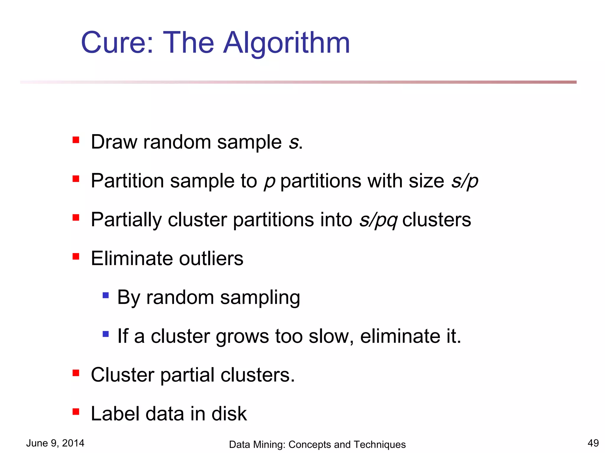 June 9, 2014 Data Mining: Concepts and Techniques 49
Cure: The Algorithm
 Draw random sample s.
 Partition sample to p partitions with size s/p
 Partially cluster partitions into s/pq clusters
 Eliminate outliers

By random sampling

If a cluster grows too slow, eliminate it.
 Cluster partial clusters.
 Label data in disk
 