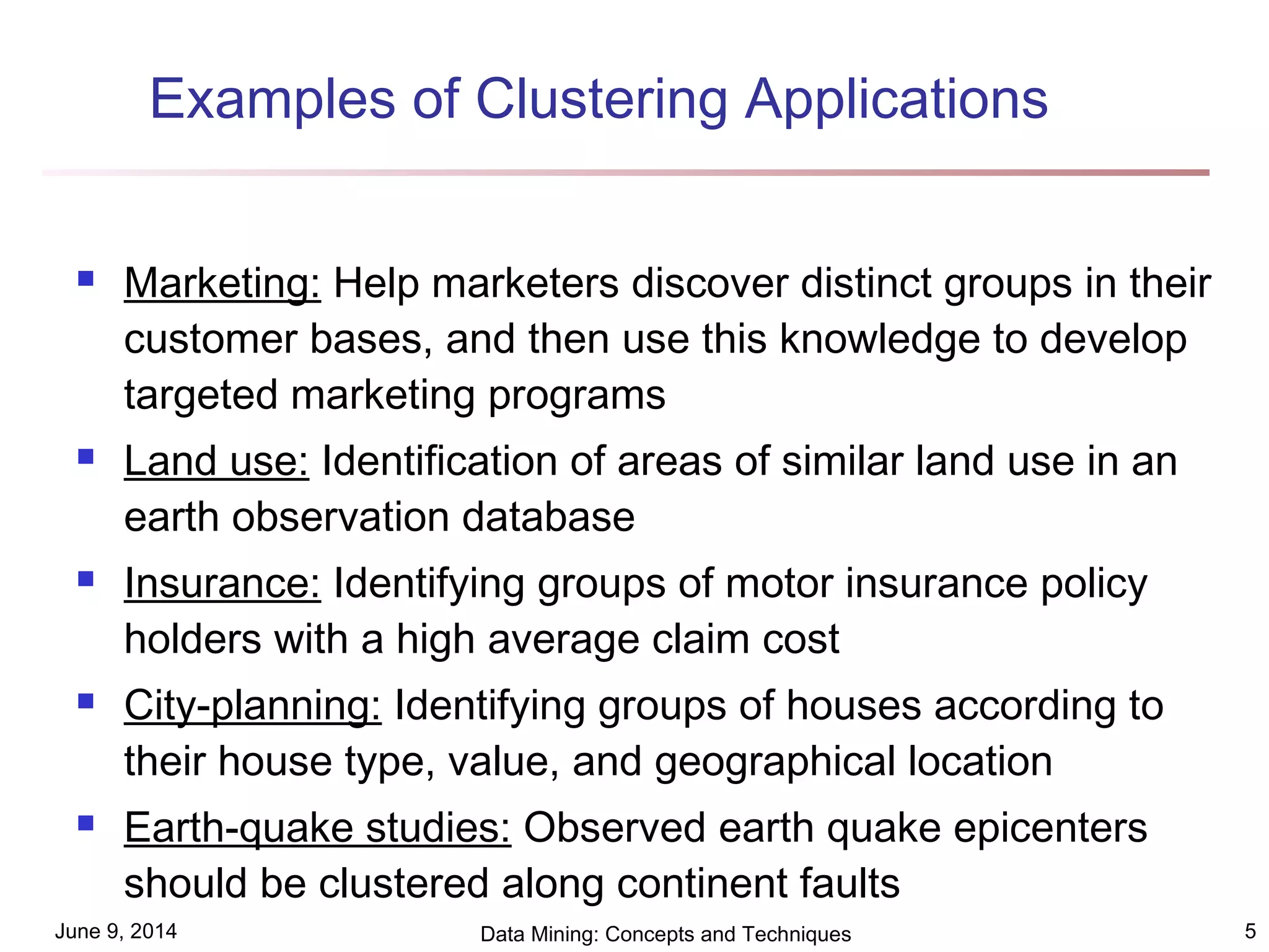 June 9, 2014 Data Mining: Concepts and Techniques 5
Examples of Clustering Applications
 Marketing: Help marketers discover distinct groups in their
customer bases, and then use this knowledge to develop
targeted marketing programs
 Land use: Identification of areas of similar land use in an
earth observation database
 Insurance: Identifying groups of motor insurance policy
holders with a high average claim cost
 City-planning: Identifying groups of houses according to
their house type, value, and geographical location
 Earth-quake studies: Observed earth quake epicenters
should be clustered along continent faults
 