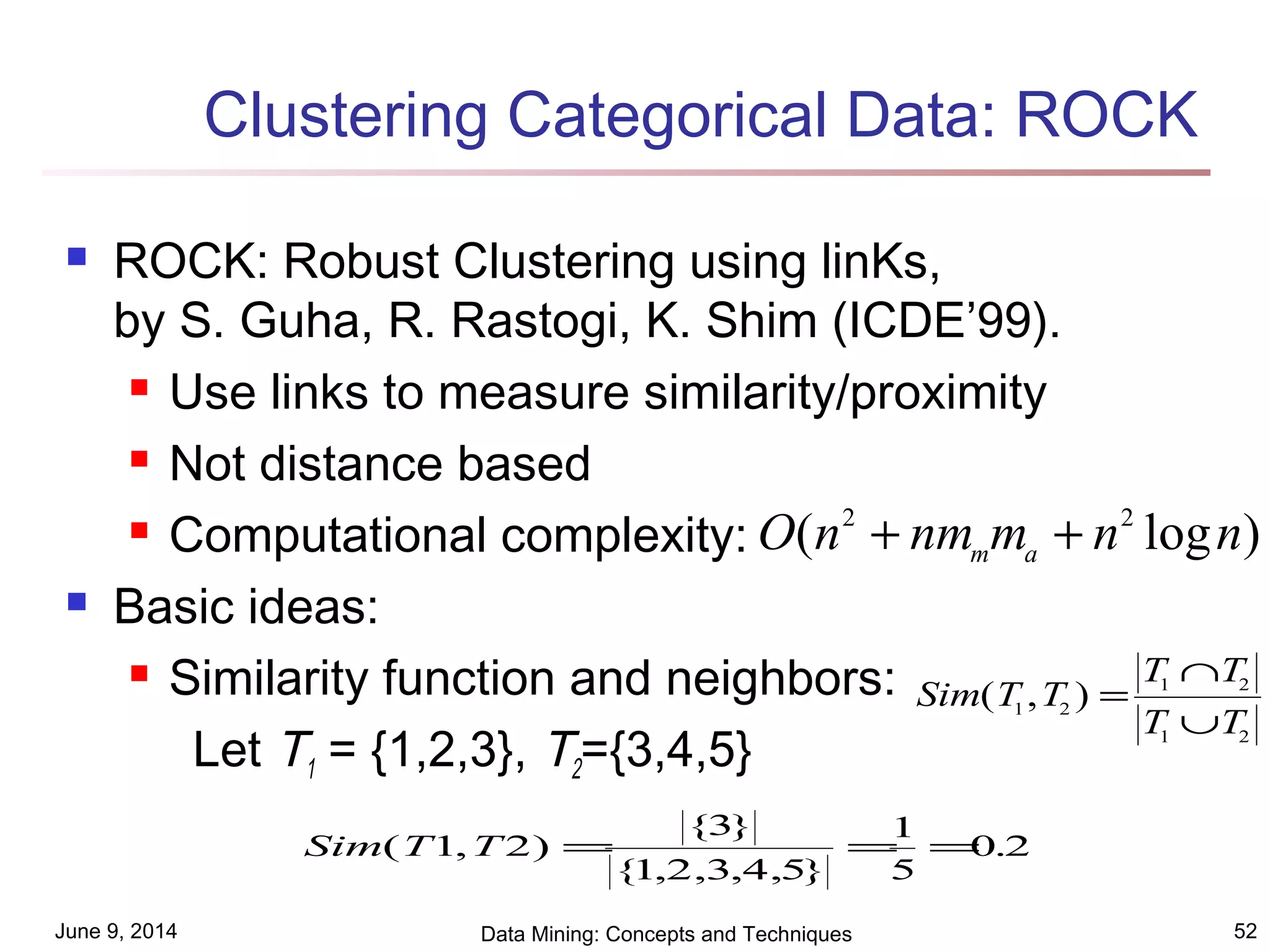 June 9, 2014 Data Mining: Concepts and Techniques 52
Clustering Categorical Data: ROCK
 ROCK: Robust Clustering using linKs,
by S. Guha, R. Rastogi, K. Shim (ICDE’99).
 Use links to measure similarity/proximity
 Not distance based
 Computational complexity:
 Basic ideas:
 Similarity function and neighbors:
Let T1 = {1,2,3}, T2={3,4,5}
O n nm m n nm a( log )2 2
+ +
Sim T T
T T
T T
( , )1 2
1 2
1 2
=
∩
∪
Sim T T( , )
{ }
{ , , , , }
.1 2
3
1 2 3 4 5
1
5
0 2= = =
 