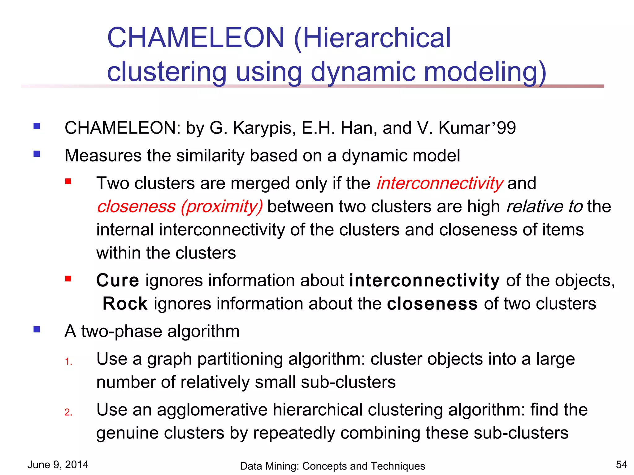 June 9, 2014 Data Mining: Concepts and Techniques 54
CHAMELEON (Hierarchical
clustering using dynamic modeling)
 CHAMELEON: by G. Karypis, E.H. Han, and V. Kumar’99
 Measures the similarity based on a dynamic model
 Two clusters are merged only if the interconnectivity and
closeness (proximity) between two clusters are high relative to the
internal interconnectivity of the clusters and closeness of items
within the clusters
 Cure ignores information about interconnectivity of the objects,
Rock ignores information about the closeness of two clusters
 A two-phase algorithm
1. Use a graph partitioning algorithm: cluster objects into a large
number of relatively small sub-clusters
2. Use an agglomerative hierarchical clustering algorithm: find the
genuine clusters by repeatedly combining these sub-clusters
 