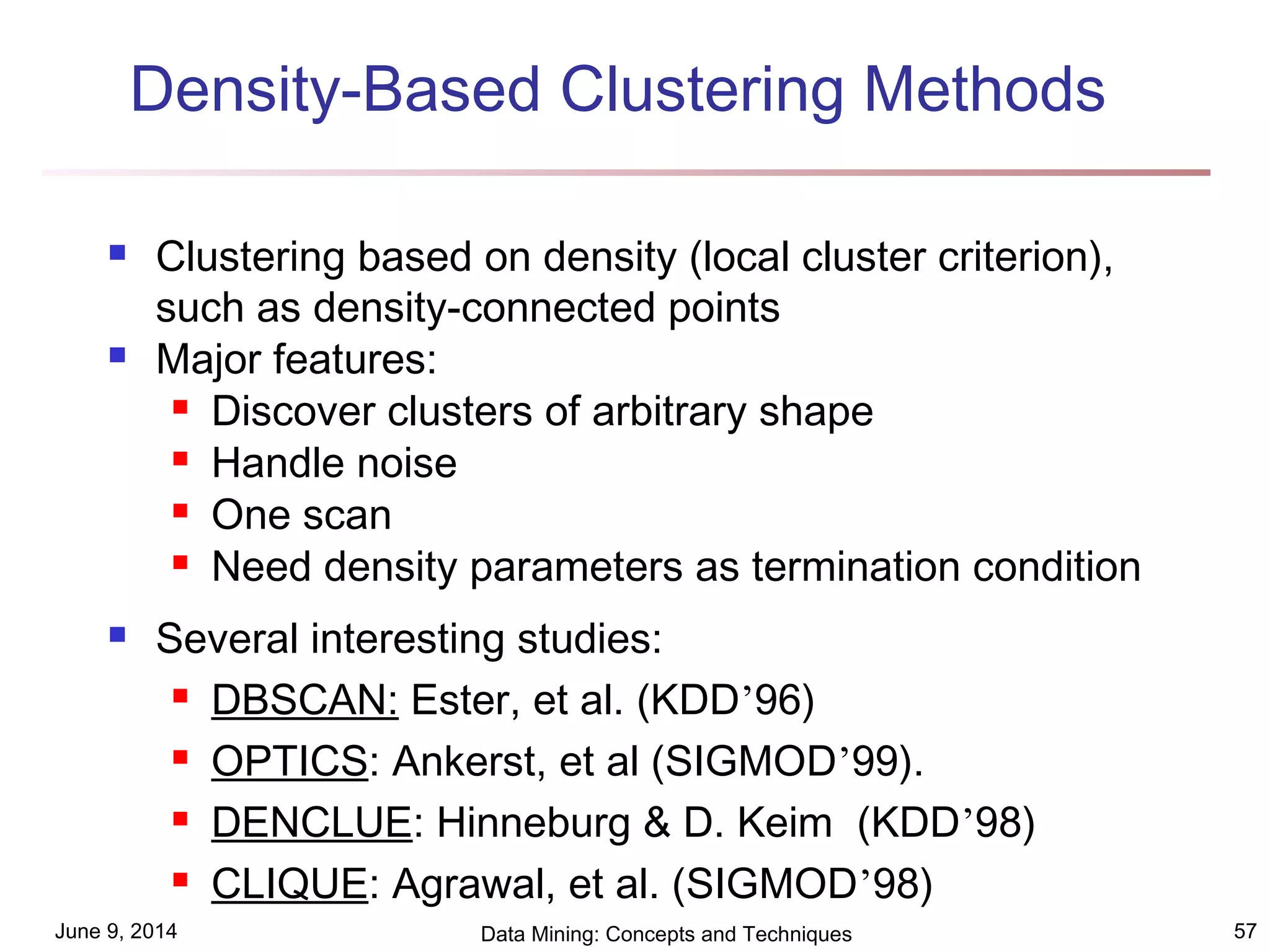June 9, 2014 Data Mining: Concepts and Techniques 57
Density-Based Clustering Methods
 Clustering based on density (local cluster criterion),
such as density-connected points
 Major features:
 Discover clusters of arbitrary shape
 Handle noise
 One scan
 Need density parameters as termination condition
 Several interesting studies:
 DBSCAN: Ester, et al. (KDD’96)
 OPTICS: Ankerst, et al (SIGMOD’99).
 DENCLUE: Hinneburg & D. Keim (KDD’98)
 CLIQUE: Agrawal, et al. (SIGMOD’98)
 
