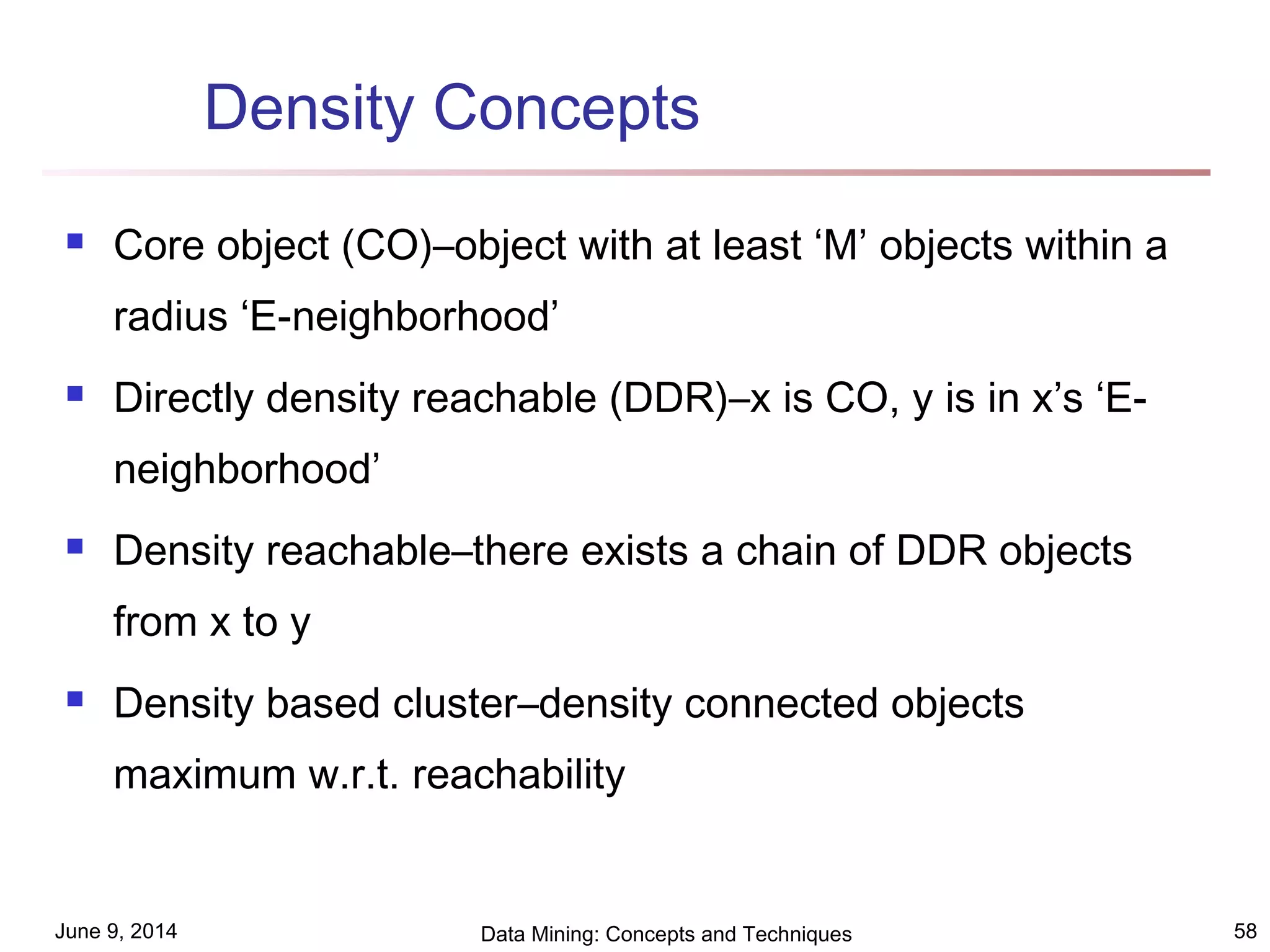 June 9, 2014 Data Mining: Concepts and Techniques 58
Density Concepts
 Core object (CO)–object with at least ‘M’ objects within a
radius ‘E-neighborhood’
 Directly density reachable (DDR)–x is CO, y is in x’s ‘E-
neighborhood’
 Density reachable–there exists a chain of DDR objects
from x to y
 Density based cluster–density connected objects
maximum w.r.t. reachability
 