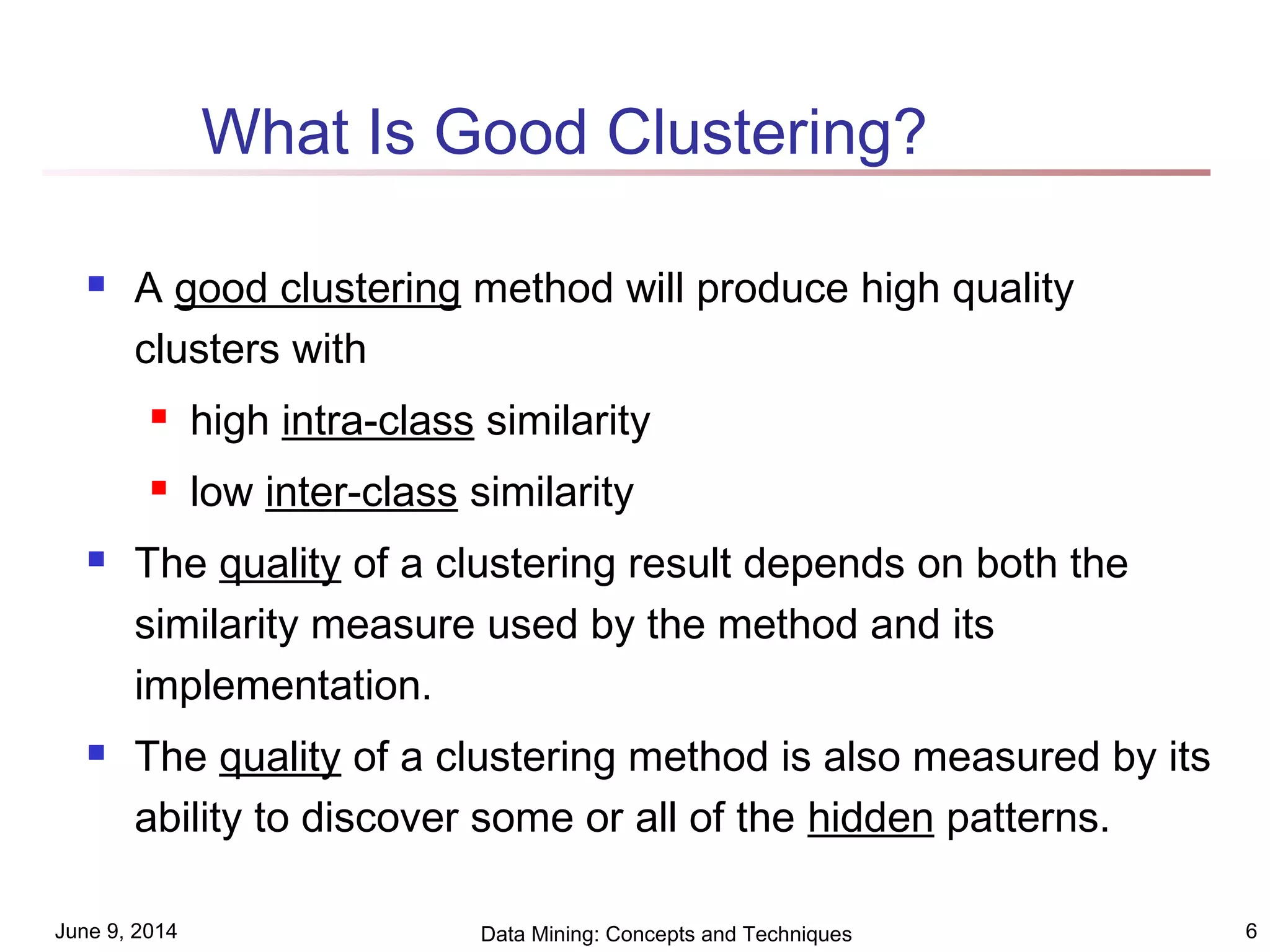 June 9, 2014 Data Mining: Concepts and Techniques 6
What Is Good Clustering?
 A good clustering method will produce high quality
clusters with
 high intra-class similarity
 low inter-class similarity
 The quality of a clustering result depends on both the
similarity measure used by the method and its
implementation.
 The quality of a clustering method is also measured by its
ability to discover some or all of the hidden patterns.
 