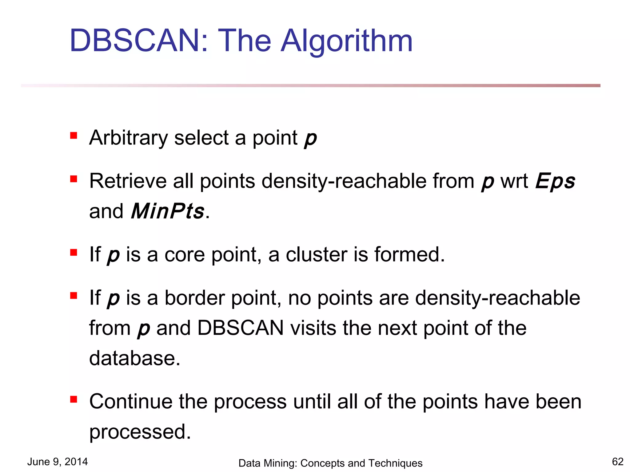 June 9, 2014 Data Mining: Concepts and Techniques 62
DBSCAN: The Algorithm
 Arbitrary select a point p
 Retrieve all points density-reachable from p wrt Eps
and MinPts.
 If p is a core point, a cluster is formed.
 If p is a border point, no points are density-reachable
from p and DBSCAN visits the next point of the
database.
 Continue the process until all of the points have been
processed.
 