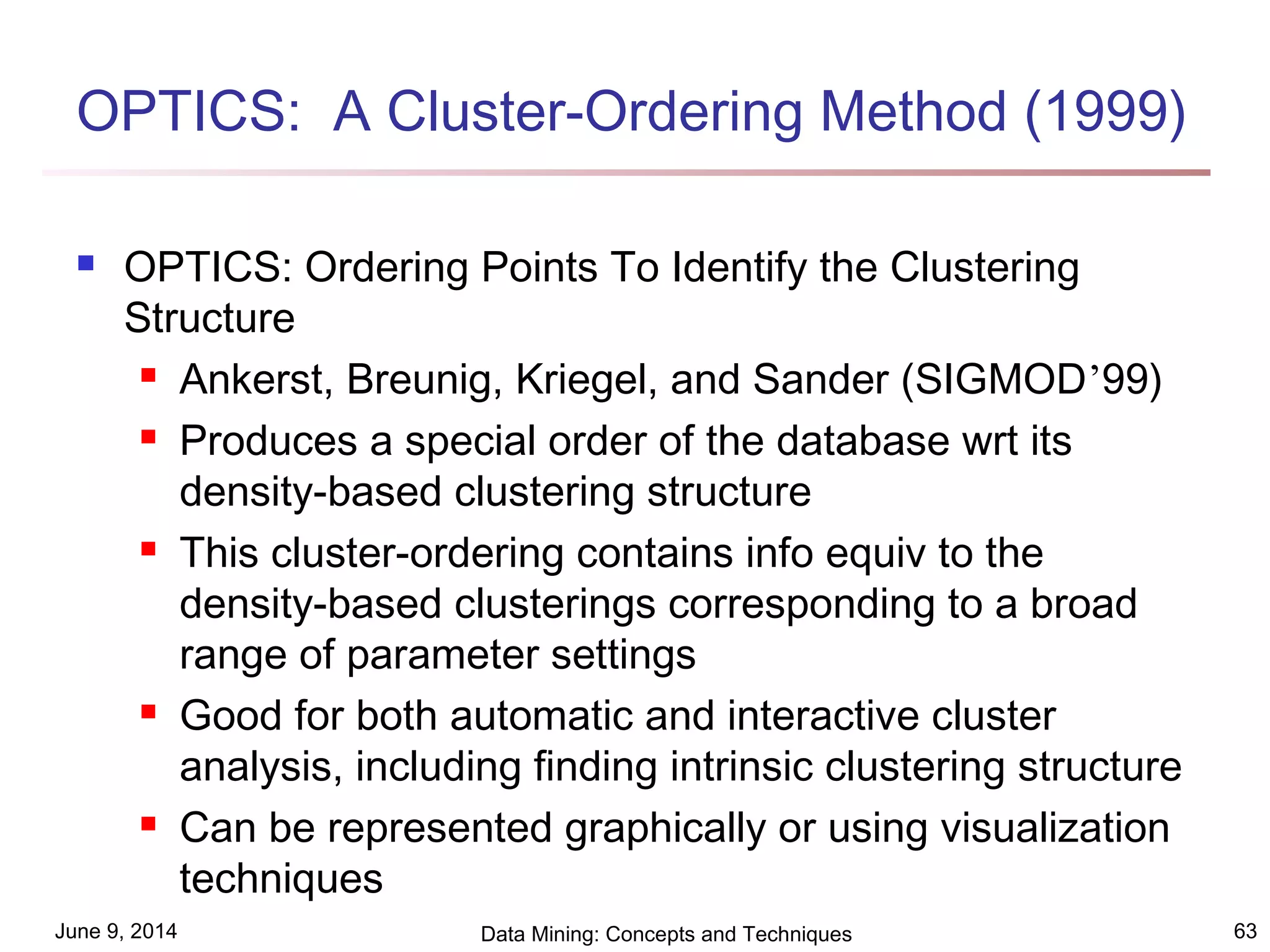 June 9, 2014 Data Mining: Concepts and Techniques 63
OPTICS: A Cluster-Ordering Method (1999)
 OPTICS: Ordering Points To Identify the Clustering
Structure
 Ankerst, Breunig, Kriegel, and Sander (SIGMOD’99)
 Produces a special order of the database wrt its
density-based clustering structure
 This cluster-ordering contains info equiv to the
density-based clusterings corresponding to a broad
range of parameter settings
 Good for both automatic and interactive cluster
analysis, including finding intrinsic clustering structure
 Can be represented graphically or using visualization
techniques
 
