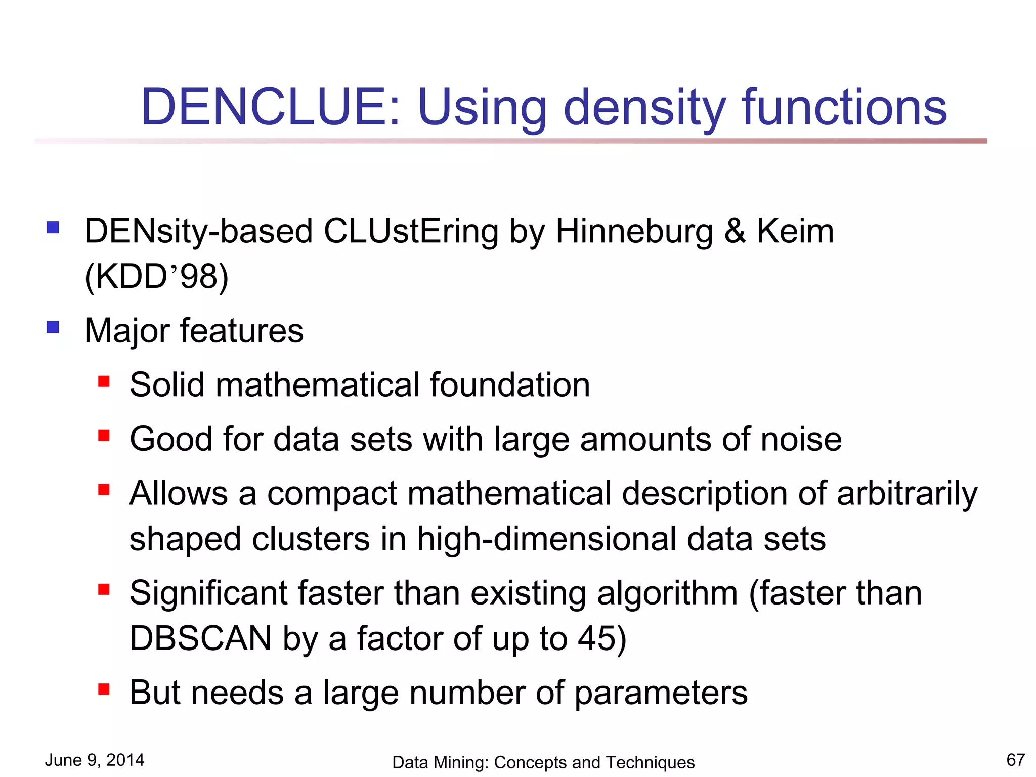 June 9, 2014 Data Mining: Concepts and Techniques 67
DENCLUE: Using density functions
 DENsity-based CLUstEring by Hinneburg & Keim
(KDD’98)
 Major features
 Solid mathematical foundation
 Good for data sets with large amounts of noise
 Allows a compact mathematical description of arbitrarily
shaped clusters in high-dimensional data sets
 Significant faster than existing algorithm (faster than
DBSCAN by a factor of up to 45)
 But needs a large number of parameters
 