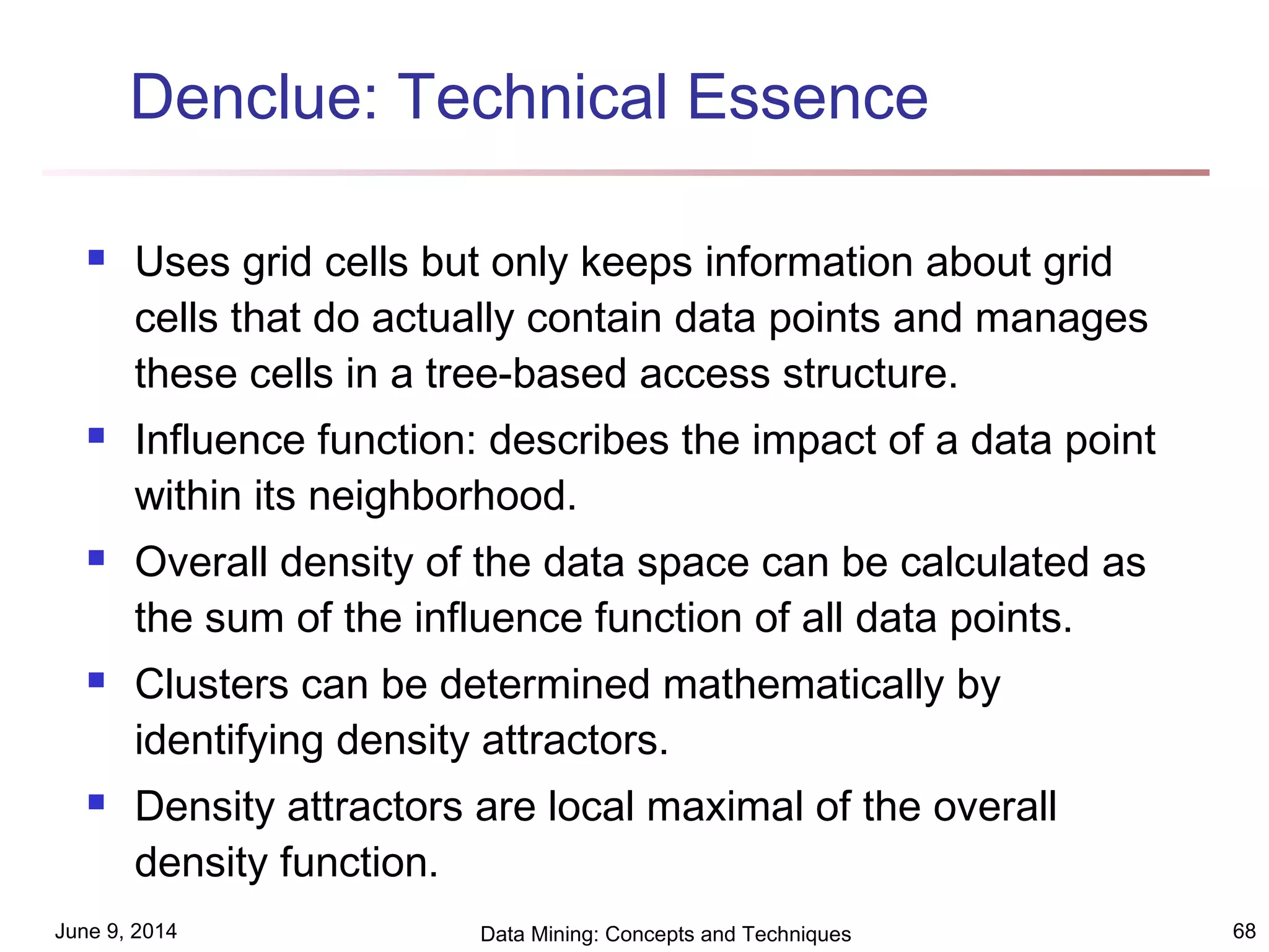 June 9, 2014 Data Mining: Concepts and Techniques 68
 Uses grid cells but only keeps information about grid
cells that do actually contain data points and manages
these cells in a tree-based access structure.
 Influence function: describes the impact of a data point
within its neighborhood.
 Overall density of the data space can be calculated as
the sum of the influence function of all data points.
 Clusters can be determined mathematically by
identifying density attractors.
 Density attractors are local maximal of the overall
density function.
Denclue: Technical Essence
 