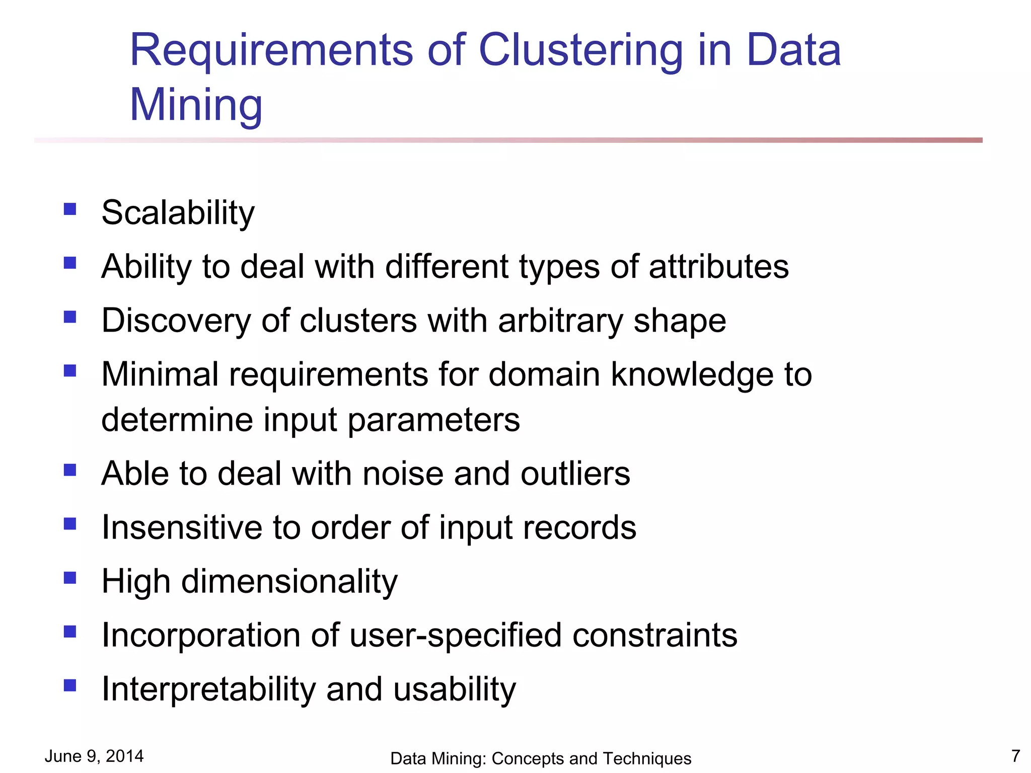 June 9, 2014 Data Mining: Concepts and Techniques 7
Requirements of Clustering in Data
Mining
 Scalability
 Ability to deal with different types of attributes
 Discovery of clusters with arbitrary shape
 Minimal requirements for domain knowledge to
determine input parameters
 Able to deal with noise and outliers
 Insensitive to order of input records
 High dimensionality
 Incorporation of user-specified constraints
 Interpretability and usability
 