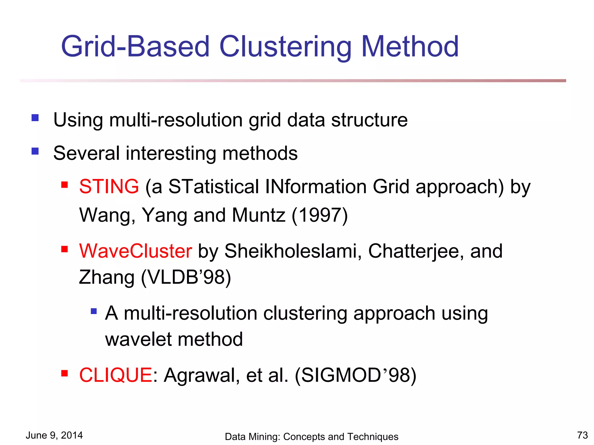 June 9, 2014 Data Mining: Concepts and Techniques 73
Grid-Based Clustering Method
 Using multi-resolution grid data structure
 Several interesting methods
 STING (a STatistical INformation Grid approach) by
Wang, Yang and Muntz (1997)
 WaveCluster by Sheikholeslami, Chatterjee, and
Zhang (VLDB’98)

A multi-resolution clustering approach using
wavelet method
 CLIQUE: Agrawal, et al. (SIGMOD’98)
 