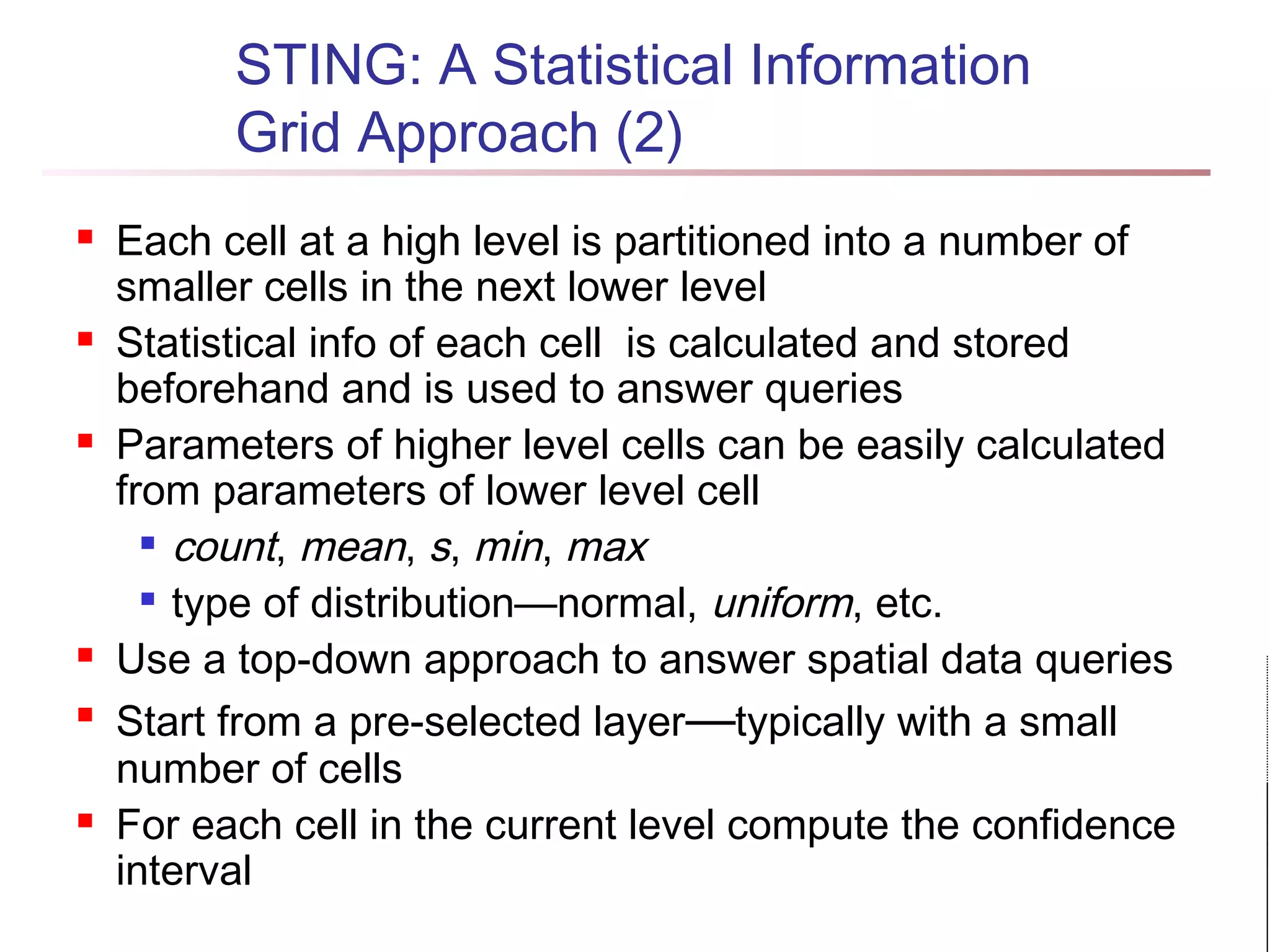 STING: A Statistical Information
Grid Approach (2)
 Each cell at a high level is partitioned into a number of
smaller cells in the next lower level
 Statistical info of each cell is calculated and stored
beforehand and is used to answer queries
 Parameters of higher level cells can be easily calculated
from parameters of lower level cell

count, mean, s, min, max

type of distribution—normal, uniform, etc.
 Use a top-down approach to answer spatial data queries

Start from a pre-selected layer—typically with a small
number of cells
 For each cell in the current level compute the confidence
interval
 