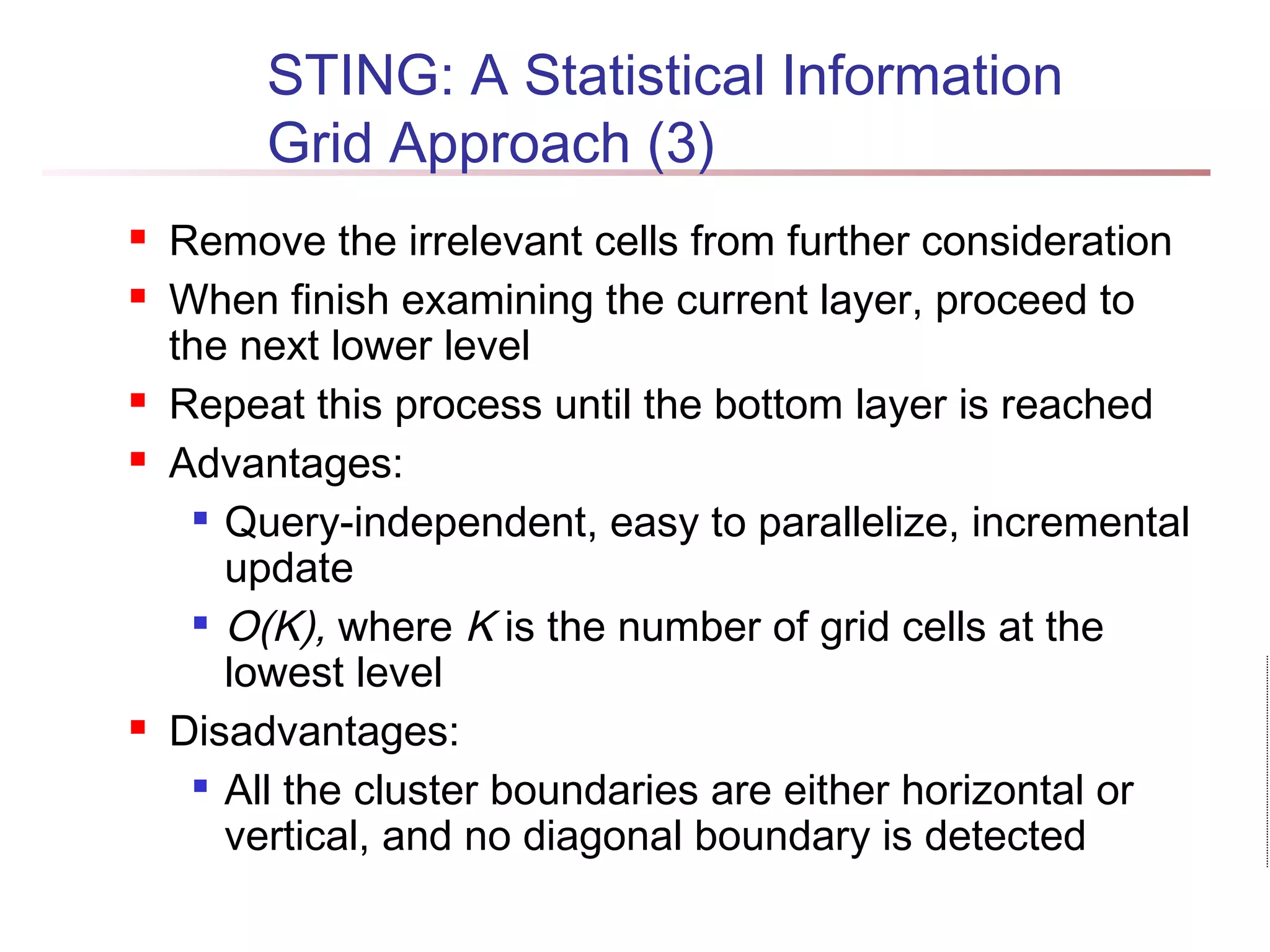 STING: A Statistical Information
Grid Approach (3)
 Remove the irrelevant cells from further consideration
 When finish examining the current layer, proceed to
the next lower level
 Repeat this process until the bottom layer is reached
 Advantages:

Query-independent, easy to parallelize, incremental
update

O(K), where K is the number of grid cells at the
lowest level
 Disadvantages:

All the cluster boundaries are either horizontal or
vertical, and no diagonal boundary is detected
 