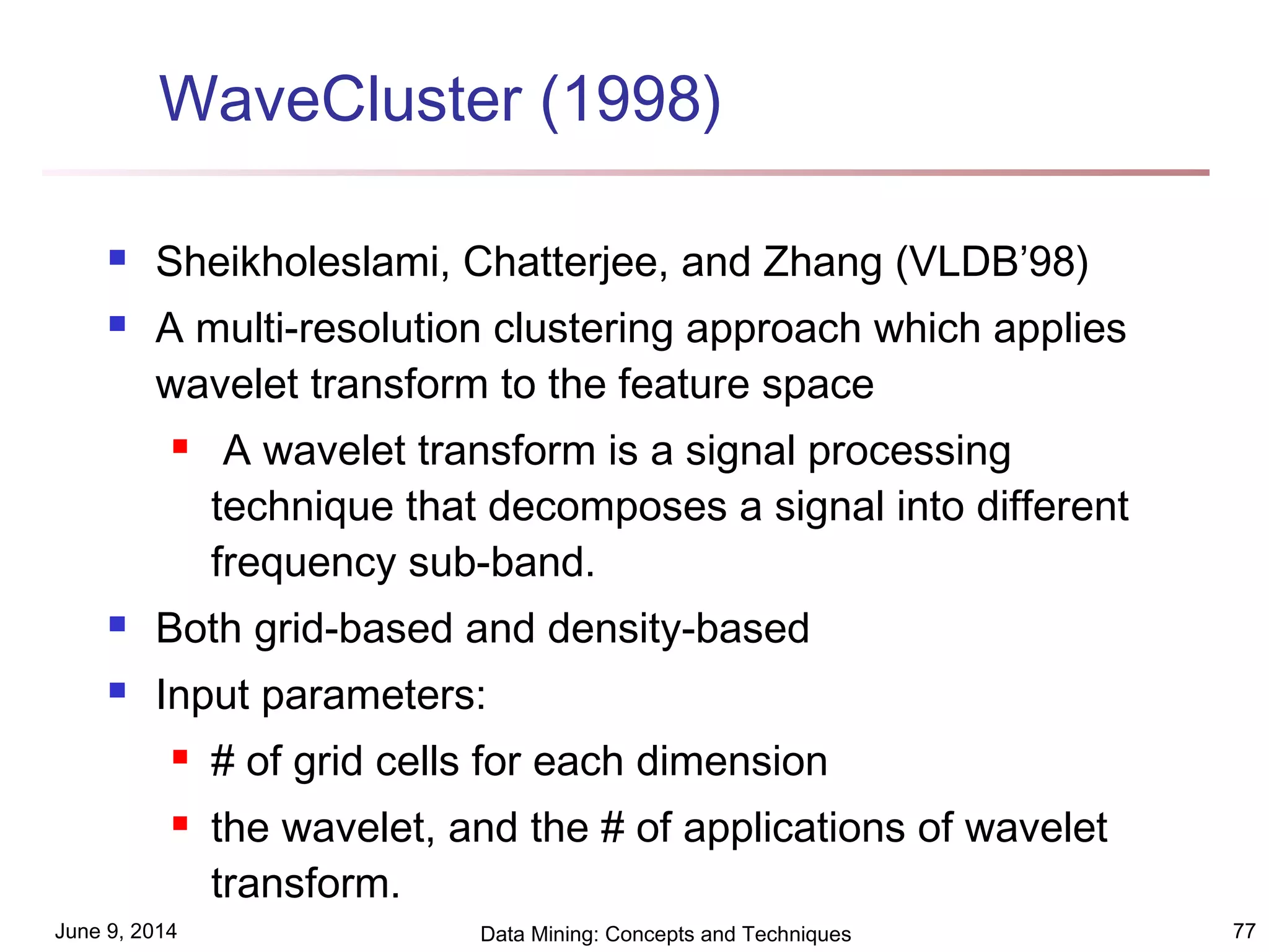 June 9, 2014 Data Mining: Concepts and Techniques 77
WaveCluster (1998)
 Sheikholeslami, Chatterjee, and Zhang (VLDB’98)
 A multi-resolution clustering approach which applies
wavelet transform to the feature space
 A wavelet transform is a signal processing
technique that decomposes a signal into different
frequency sub-band.
 Both grid-based and density-based
 Input parameters:
 # of grid cells for each dimension
 the wavelet, and the # of applications of wavelet
transform.
 