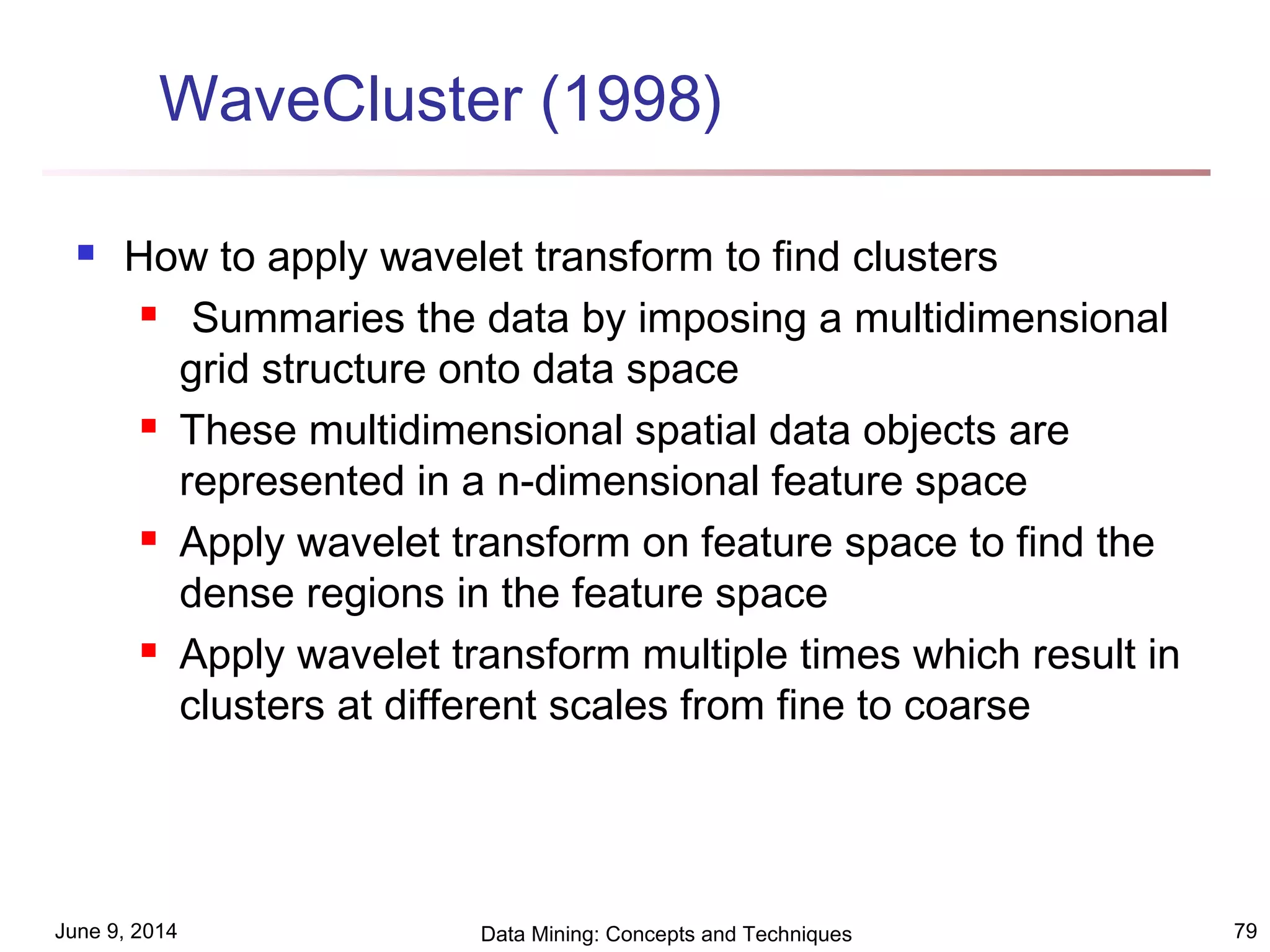 June 9, 2014 Data Mining: Concepts and Techniques 79
WaveCluster (1998)
 How to apply wavelet transform to find clusters
 Summaries the data by imposing a multidimensional
grid structure onto data space
 These multidimensional spatial data objects are
represented in a n-dimensional feature space
 Apply wavelet transform on feature space to find the
dense regions in the feature space
 Apply wavelet transform multiple times which result in
clusters at different scales from fine to coarse
 