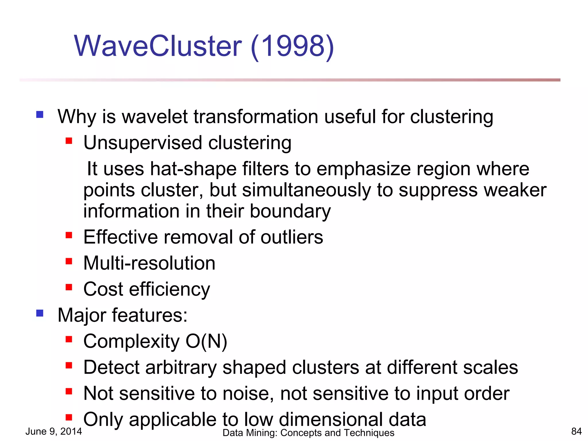 June 9, 2014 Data Mining: Concepts and Techniques 84
WaveCluster (1998)
 Why is wavelet transformation useful for clustering
 Unsupervised clustering
It uses hat-shape filters to emphasize region where
points cluster, but simultaneously to suppress weaker
information in their boundary
 Effective removal of outliers
 Multi-resolution
 Cost efficiency
 Major features:
 Complexity O(N)
 Detect arbitrary shaped clusters at different scales
 Not sensitive to noise, not sensitive to input order
 Only applicable to low dimensional data
 