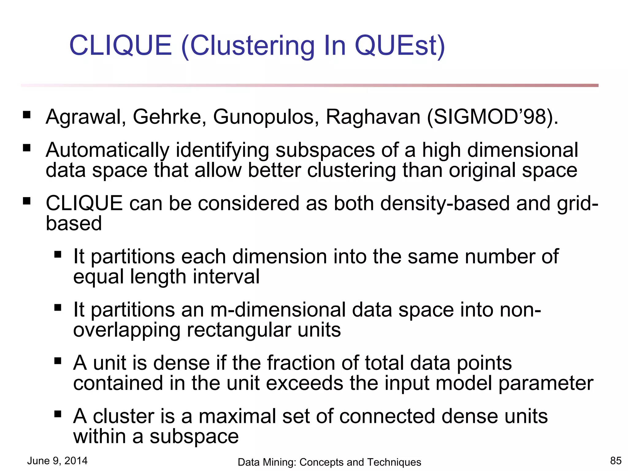 June 9, 2014 Data Mining: Concepts and Techniques 85
CLIQUE (Clustering In QUEst)
 Agrawal, Gehrke, Gunopulos, Raghavan (SIGMOD’98).
 Automatically identifying subspaces of a high dimensional
data space that allow better clustering than original space
 CLIQUE can be considered as both density-based and grid-
based
 It partitions each dimension into the same number of
equal length interval
 It partitions an m-dimensional data space into non-
overlapping rectangular units
 A unit is dense if the fraction of total data points
contained in the unit exceeds the input model parameter
 A cluster is a maximal set of connected dense units
within a subspace
 