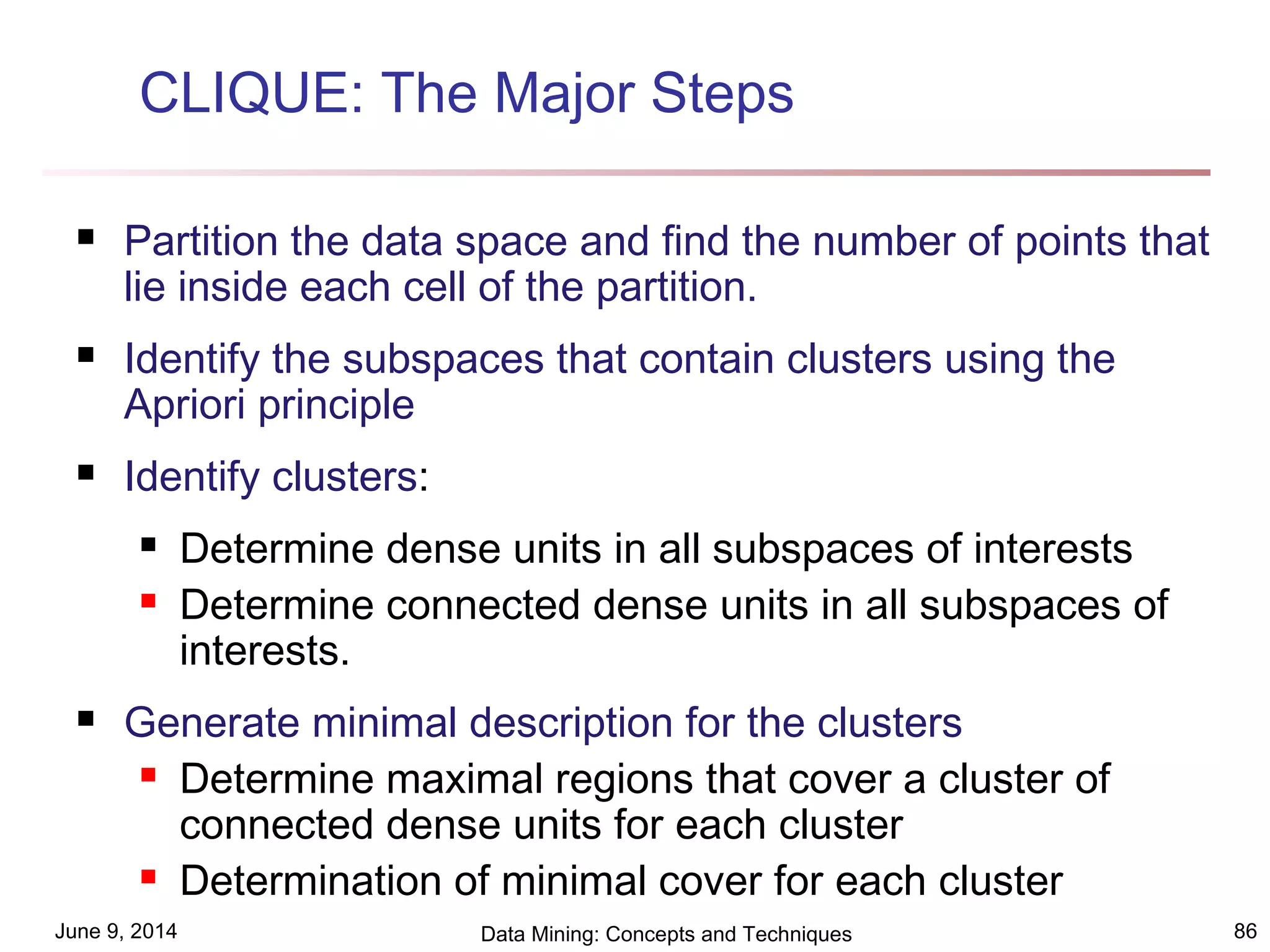 June 9, 2014 Data Mining: Concepts and Techniques 86
CLIQUE: The Major Steps
 Partition the data space and find the number of points that
lie inside each cell of the partition.
 Identify the subspaces that contain clusters using the
Apriori principle
 Identify clusters:
 Determine dense units in all subspaces of interests
 Determine connected dense units in all subspaces of
interests.
 Generate minimal description for the clusters
 Determine maximal regions that cover a cluster of
connected dense units for each cluster
 Determination of minimal cover for each cluster
 