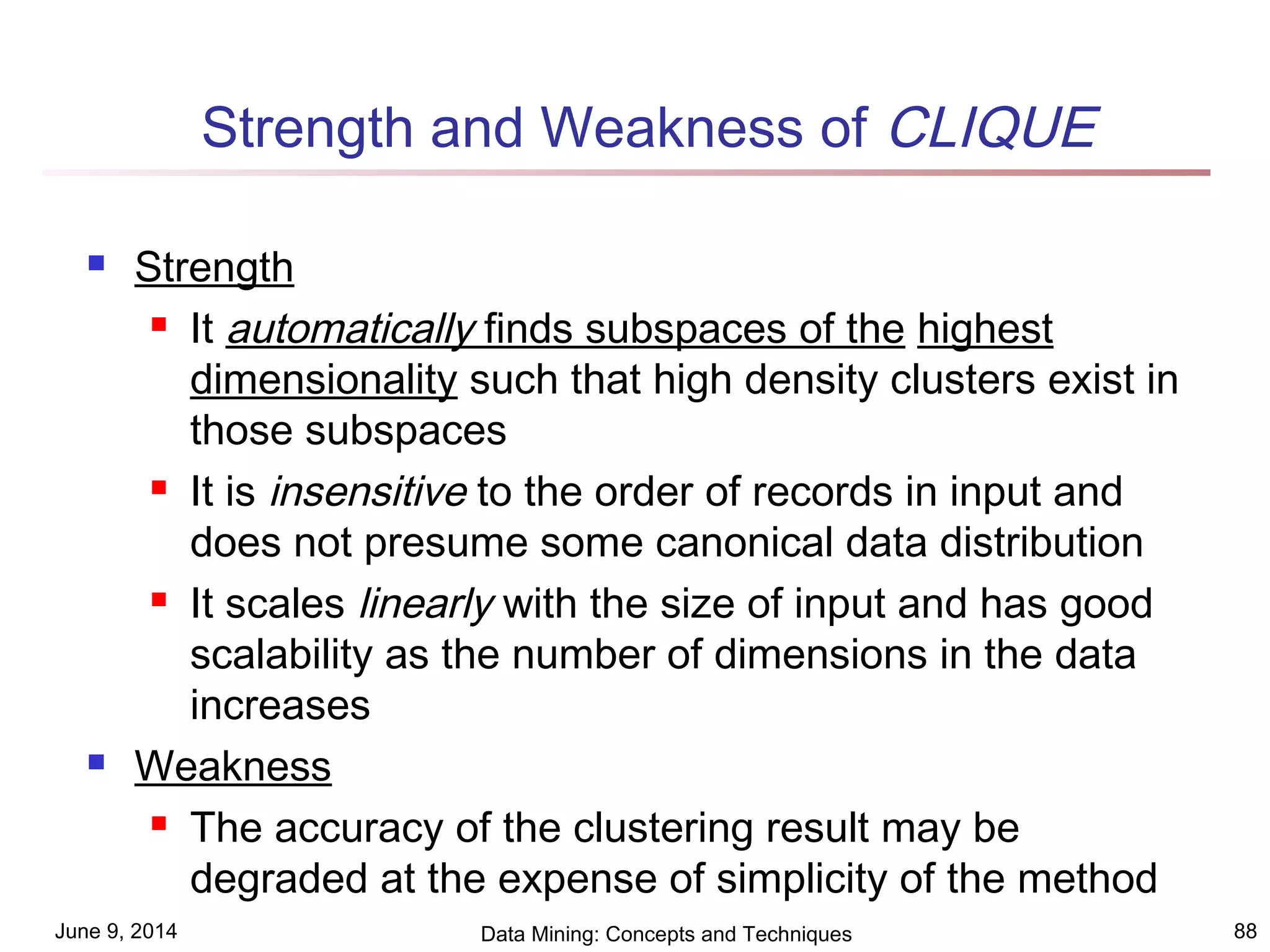 June 9, 2014 Data Mining: Concepts and Techniques 88
Strength and Weakness of CLIQUE
 Strength
 It automatically finds subspaces of the highest
dimensionality such that high density clusters exist in
those subspaces
 It is insensitive to the order of records in input and
does not presume some canonical data distribution
 It scales linearly with the size of input and has good
scalability as the number of dimensions in the data
increases
 Weakness
 The accuracy of the clustering result may be
degraded at the expense of simplicity of the method
 