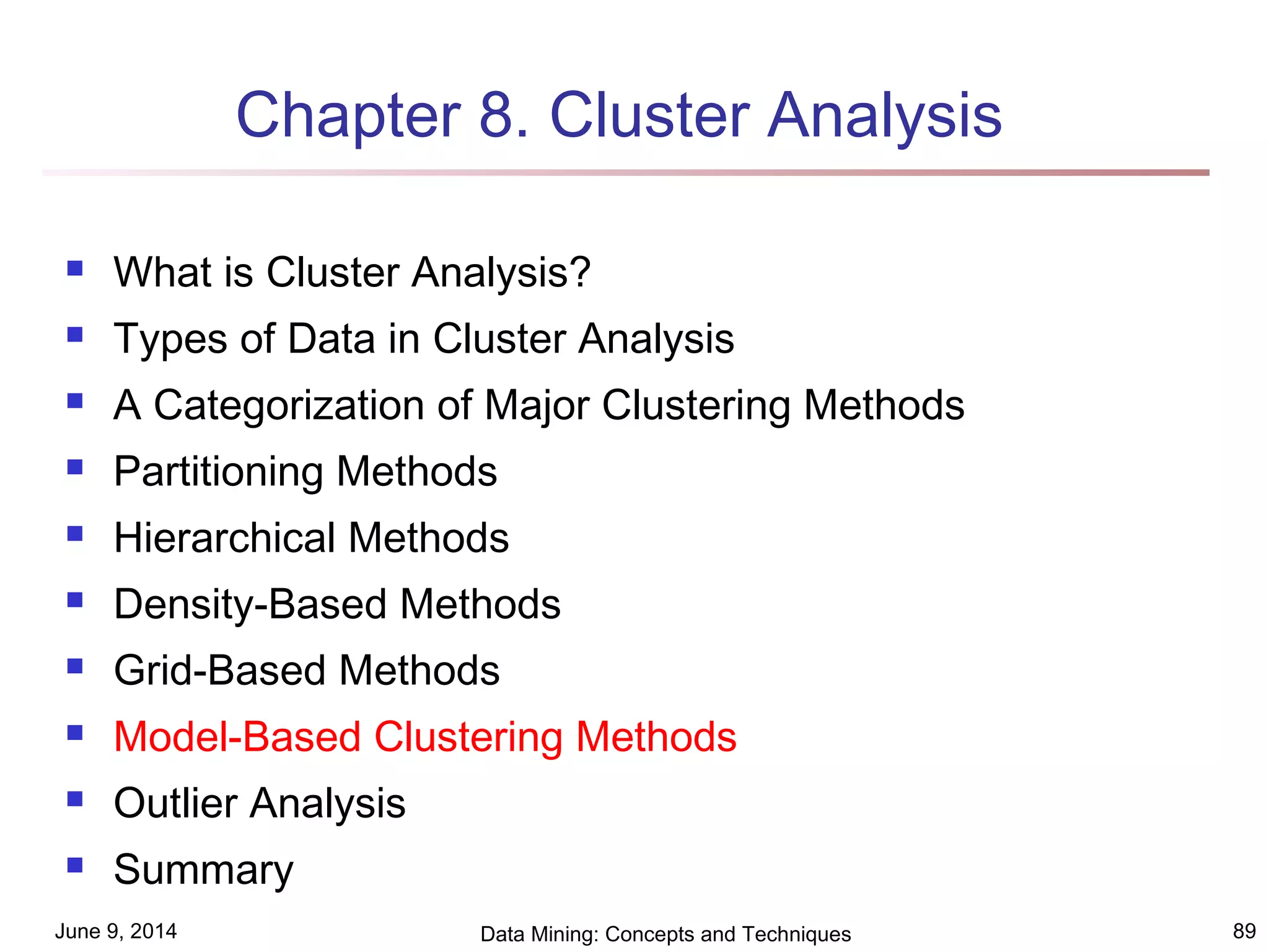 June 9, 2014 Data Mining: Concepts and Techniques 89
Chapter 8. Cluster Analysis
 What is Cluster Analysis?
 Types of Data in Cluster Analysis
 A Categorization of Major Clustering Methods
 Partitioning Methods
 Hierarchical Methods
 Density-Based Methods
 Grid-Based Methods
 Model-Based Clustering Methods
 Outlier Analysis
 Summary
 
